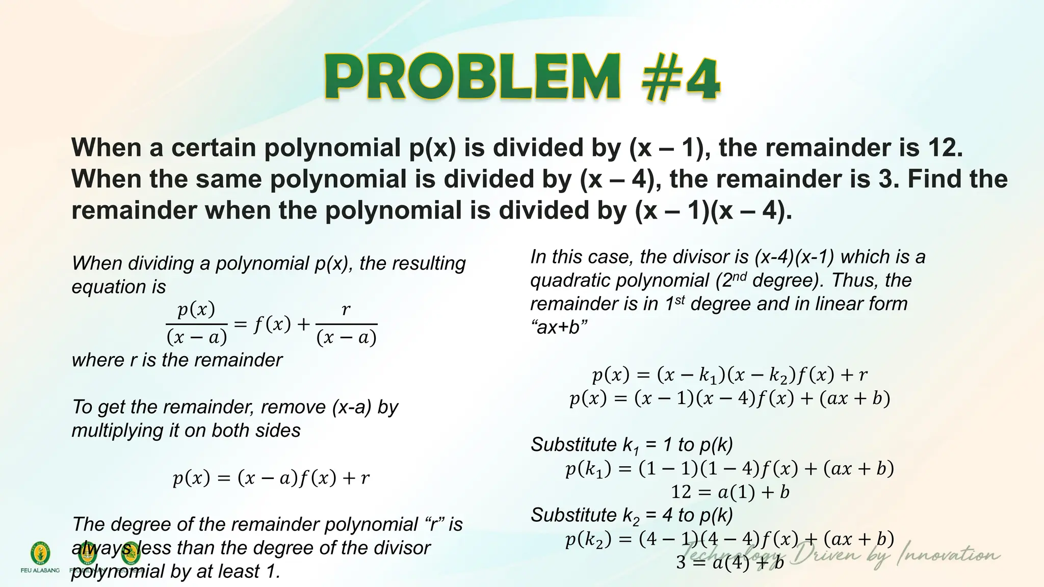 When a certain polynomial p(x) is divided by (x – 1), the remainder is 12.
When the same polynomial is divided by (x – 4), the remainder is 3. Find the
remainder when the polynomial is divided by (x – 1)(x – 4).
When dividing a polynomial p(x), the resulting
equation is
𝑝 𝑥
𝑥 − 𝑎
= 𝑓 𝑥 +
𝑟
(𝑥 − 𝑎)
where r is the remainder
To get the remainder, remove (x-a) by
multiplying it on both sides
𝑝 𝑥 = 𝑥 − 𝑎 𝑓 𝑥 + 𝑟
The degree of the remainder polynomial “r” is
always less than the degree of the divisor
polynomial by at least 1.
In this case, the divisor is (x-4)(x-1) which is a
quadratic polynomial (2nd degree). Thus, the
remainder is in 1st degree and in linear form
“ax+b”
𝑝 𝑥 = 𝑥 − 𝑘1 𝑥 − 𝑘2 𝑓 𝑥 + 𝑟
𝑝 𝑥 = 𝑥 − 1 𝑥 − 4 𝑓 𝑥 + (𝑎𝑥 + 𝑏)
Substitute k1 = 1 to p(k)
𝑝 𝑘1 = 1 − 1 1 − 4 𝑓 𝑥 + 𝑎𝑥 + 𝑏
12 = 𝑎(1) + 𝑏
Substitute k2 = 4 to p(k)
𝑝 𝑘2 = 4 − 1 4 − 4 𝑓 𝑥 + 𝑎𝑥 + 𝑏
3 = 𝑎(4) + 𝑏
 