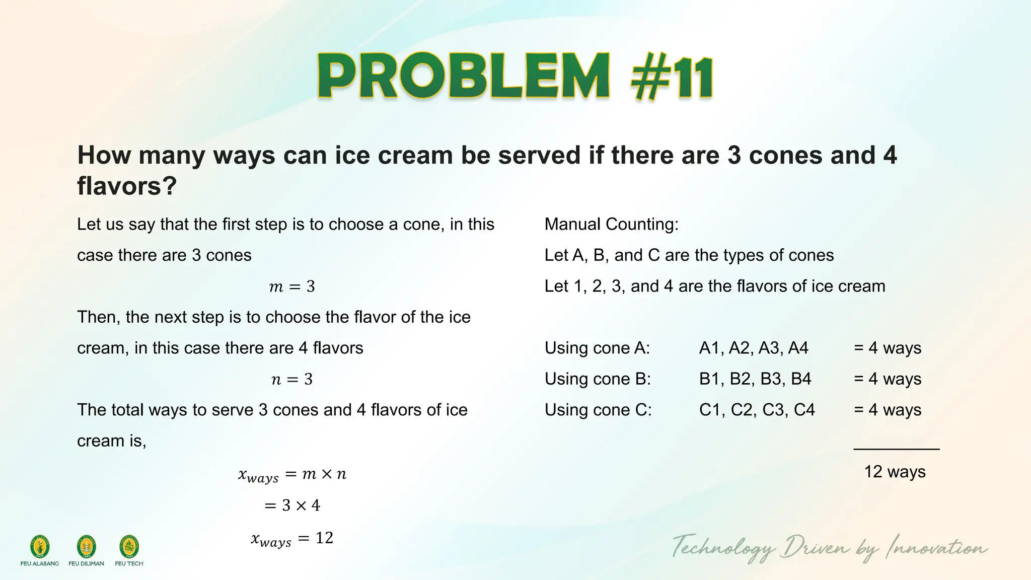 How many ways can ice cream be served if there are 3 cones and 4
flavors?
Let us say that the first step is to choose a cone, in this
case there are 3 cones
𝑚 = 3
Then, the next step is to choose the flavor of the ice
cream, in this case there are 4 flavors
𝑛 = 3
The total ways to serve 3 cones and 4 flavors of ice
cream is,
𝑥𝑤𝑎𝑦𝑠 = 𝑚 × 𝑛
= 3 × 4
𝑥𝑤𝑎𝑦𝑠 = 12
Manual Counting:
Let A, B, and C are the types of cones
Let 1, 2, 3, and 4 are the flavors of ice cream
Using cone A: A1, A2, A3, A4 = 4 ways
Using cone B: B1, B2, B3, B4 = 4 ways
Using cone C: C1, C2, C3, C4 = 4 ways
_________
12 ways
 