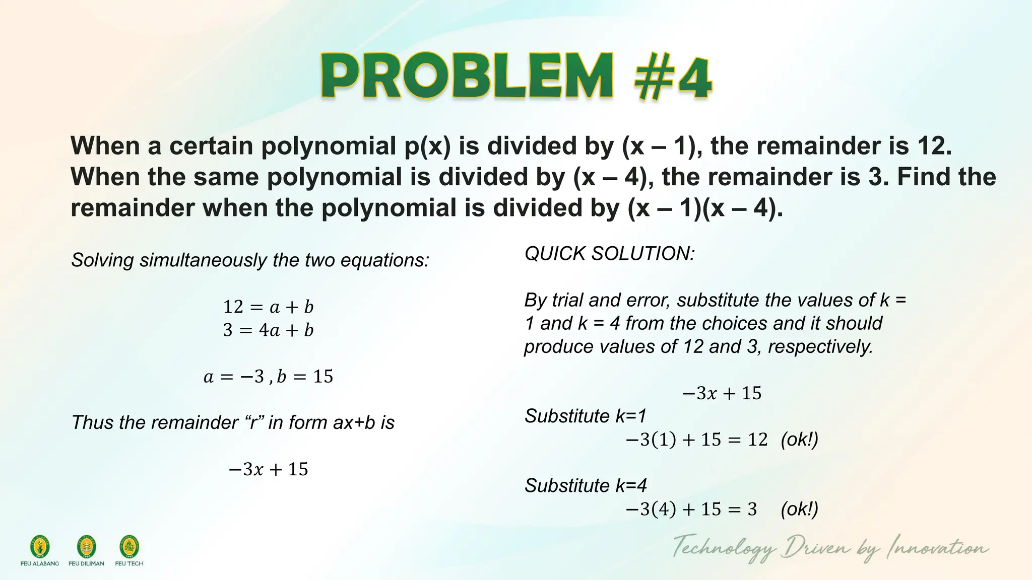 When a certain polynomial p(x) is divided by (x – 1), the remainder is 12.
When the same polynomial is divided by (x – 4), the remainder is 3. Find the
remainder when the polynomial is divided by (x – 1)(x – 4).
Solving simultaneously the two equations:
12 = 𝑎 + 𝑏
3 = 4𝑎 + 𝑏
𝑎 = −3 , 𝑏 = 15
Thus the remainder “r” in form ax+b is
−3𝑥 + 15
QUICK SOLUTION:
By trial and error, substitute the values of k =
1 and k = 4 from the choices and it should
produce values of 12 and 3, respectively.
−3𝑥 + 15
Substitute k=1
−3 1 + 15 = 12 (ok!)
Substitute k=4
−3 4 + 15 = 3 (ok!)
 