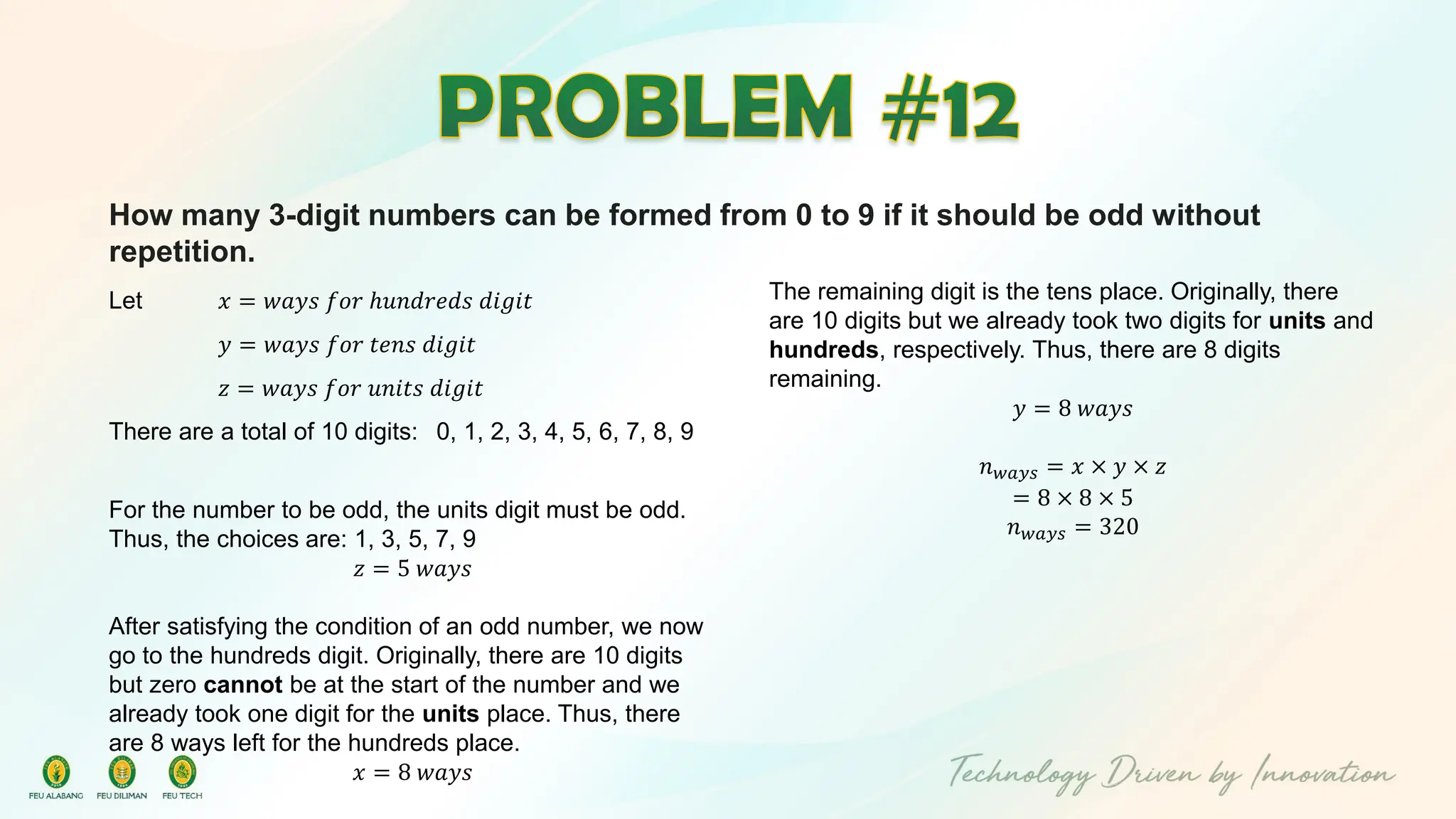 How many 3-digit numbers can be formed from 0 to 9 if it should be odd without
repetition.
Let 𝑥 = 𝑤𝑎𝑦𝑠 𝑓𝑜𝑟 ℎ𝑢𝑛𝑑𝑟𝑒𝑑𝑠 𝑑𝑖𝑔𝑖𝑡
𝑦 = 𝑤𝑎𝑦𝑠 𝑓𝑜𝑟 𝑡𝑒𝑛𝑠 𝑑𝑖𝑔𝑖𝑡
𝑧 = 𝑤𝑎𝑦𝑠 𝑓𝑜𝑟 𝑢𝑛𝑖𝑡𝑠 𝑑𝑖𝑔𝑖𝑡
There are a total of 10 digits: 0, 1, 2, 3, 4, 5, 6, 7, 8, 9
For the number to be odd, the units digit must be odd.
Thus, the choices are: 1, 3, 5, 7, 9
𝑧 = 5 𝑤𝑎𝑦𝑠
After satisfying the condition of an odd number, we now
go to the hundreds digit. Originally, there are 10 digits
but zero cannot be at the start of the number and we
already took one digit for the units place. Thus, there
are 8 ways left for the hundreds place.
𝑥 = 8 𝑤𝑎𝑦𝑠
The remaining digit is the tens place. Originally, there
are 10 digits but we already took two digits for units and
hundreds, respectively. Thus, there are 8 digits
remaining.
𝑦 = 8 𝑤𝑎𝑦𝑠
𝑛𝑤𝑎𝑦𝑠 = 𝑥 × 𝑦 × 𝑧
= 8 × 8 × 5
𝑛𝑤𝑎𝑦𝑠 = 320
 