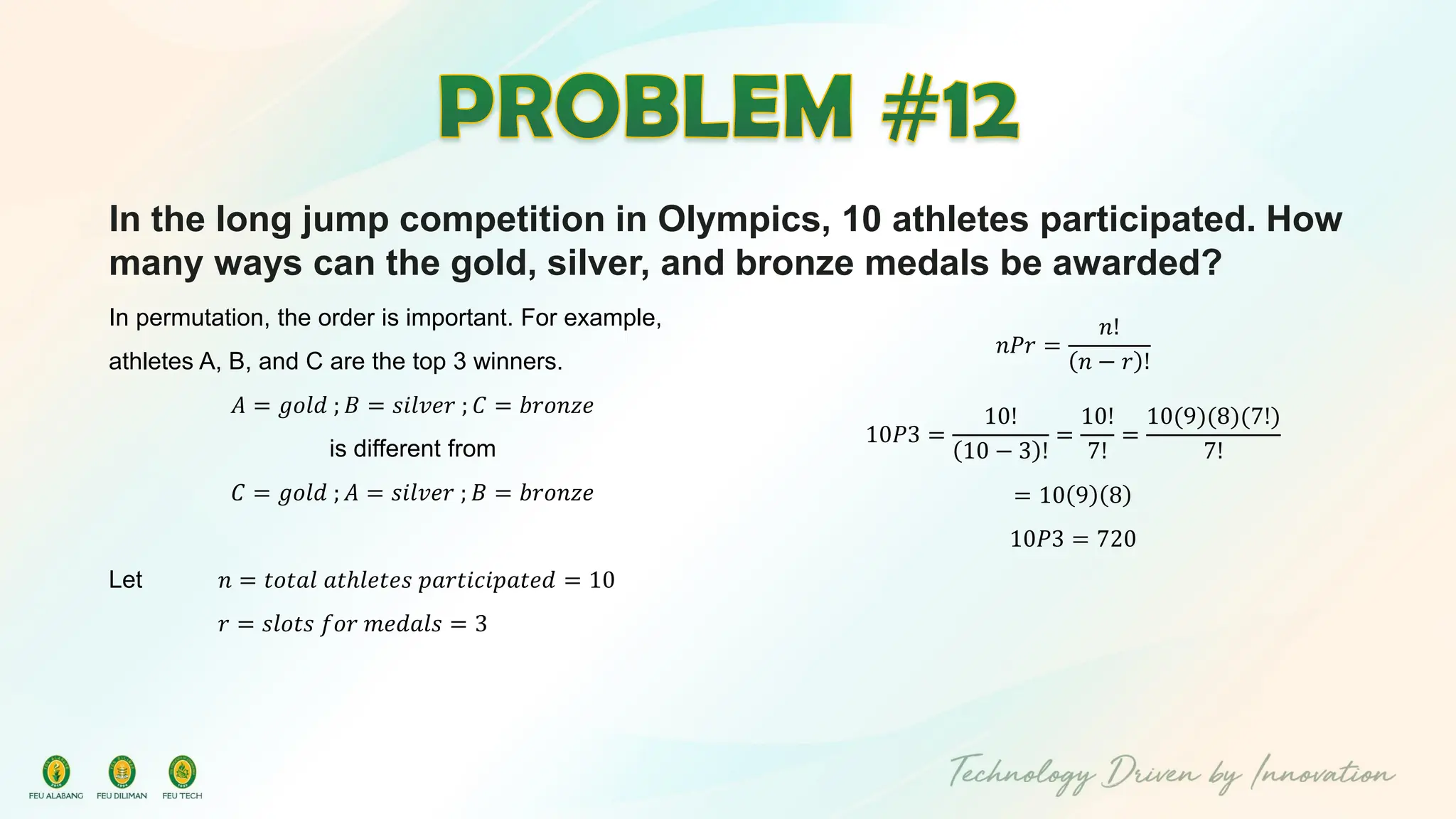 In the long jump competition in Olympics, 10 athletes participated. How
many ways can the gold, silver, and bronze medals be awarded?
In permutation, the order is important. For example,
athletes A, B, and C are the top 3 winners.
𝐴 = 𝑔𝑜𝑙𝑑 ; 𝐵 = 𝑠𝑖𝑙𝑣𝑒𝑟 ; 𝐶 = 𝑏𝑟𝑜𝑛𝑧𝑒
is different from
𝐶 = 𝑔𝑜𝑙𝑑 ; 𝐴 = 𝑠𝑖𝑙𝑣𝑒𝑟 ; 𝐵 = 𝑏𝑟𝑜𝑛𝑧𝑒
Let 𝑛 = 𝑡𝑜𝑡𝑎𝑙 𝑎𝑡ℎ𝑙𝑒𝑡𝑒𝑠 𝑝𝑎𝑟𝑡𝑖𝑐𝑖𝑝𝑎𝑡𝑒𝑑 = 10
𝑟 = 𝑠𝑙𝑜𝑡𝑠 𝑓𝑜𝑟 𝑚𝑒𝑑𝑎𝑙𝑠 = 3
𝑛𝑃𝑟 =
𝑛!
𝑛 − 𝑟 !
10𝑃3 =
10!
10 − 3 !
=
10!
7!
=
10(9)(8)(7!)
7!
= 10 9 8
10𝑃3 = 720
 
