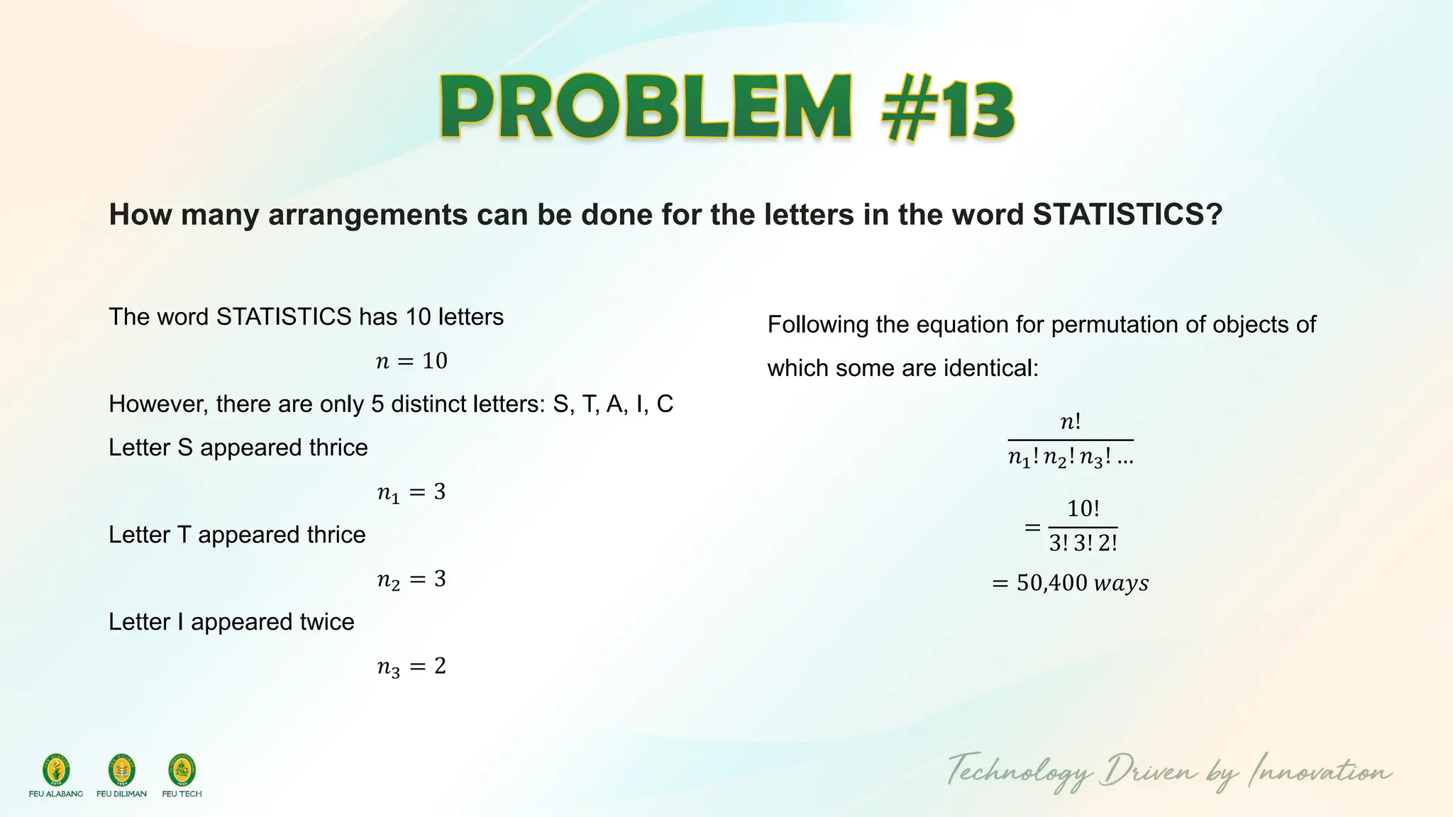 How many arrangements can be done for the letters in the word STATISTICS?
The word STATISTICS has 10 letters
𝑛 = 10
However, there are only 5 distinct letters: S, T, A, I, C
Letter S appeared thrice
𝑛1 = 3
Letter T appeared thrice
𝑛2 = 3
Letter I appeared twice
𝑛3 = 2
Following the equation for permutation of objects of
which some are identical:
𝑛!
𝑛1! 𝑛2! 𝑛3! …
=
10!
3! 3! 2!
= 50,400 𝑤𝑎𝑦𝑠
 