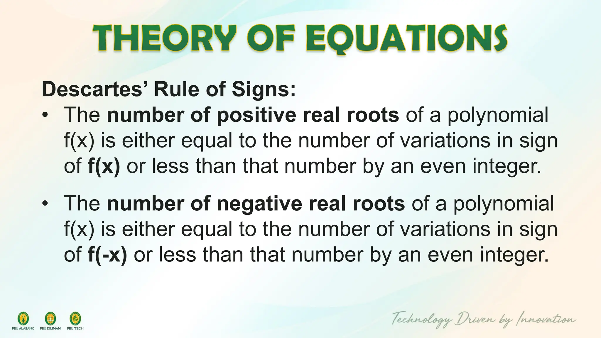 Descartes’ Rule of Signs:
• The number of positive real roots of a polynomial
f(x) is either equal to the number of variations in sign
of f(x) or less than that number by an even integer.
• The number of negative real roots of a polynomial
f(x) is either equal to the number of variations in sign
of f(-x) or less than that number by an even integer.
 