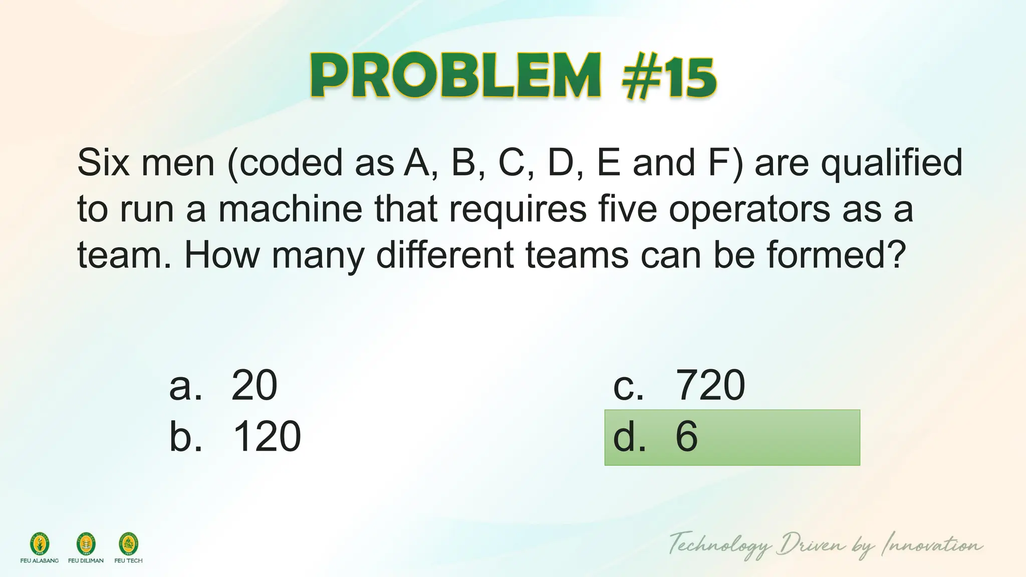 Six men (coded as A, B, C, D, E and F) are qualified
to run a machine that requires five operators as a
team. How many different teams can be formed?
c. 720
d. 6
a. 20
b. 120
 