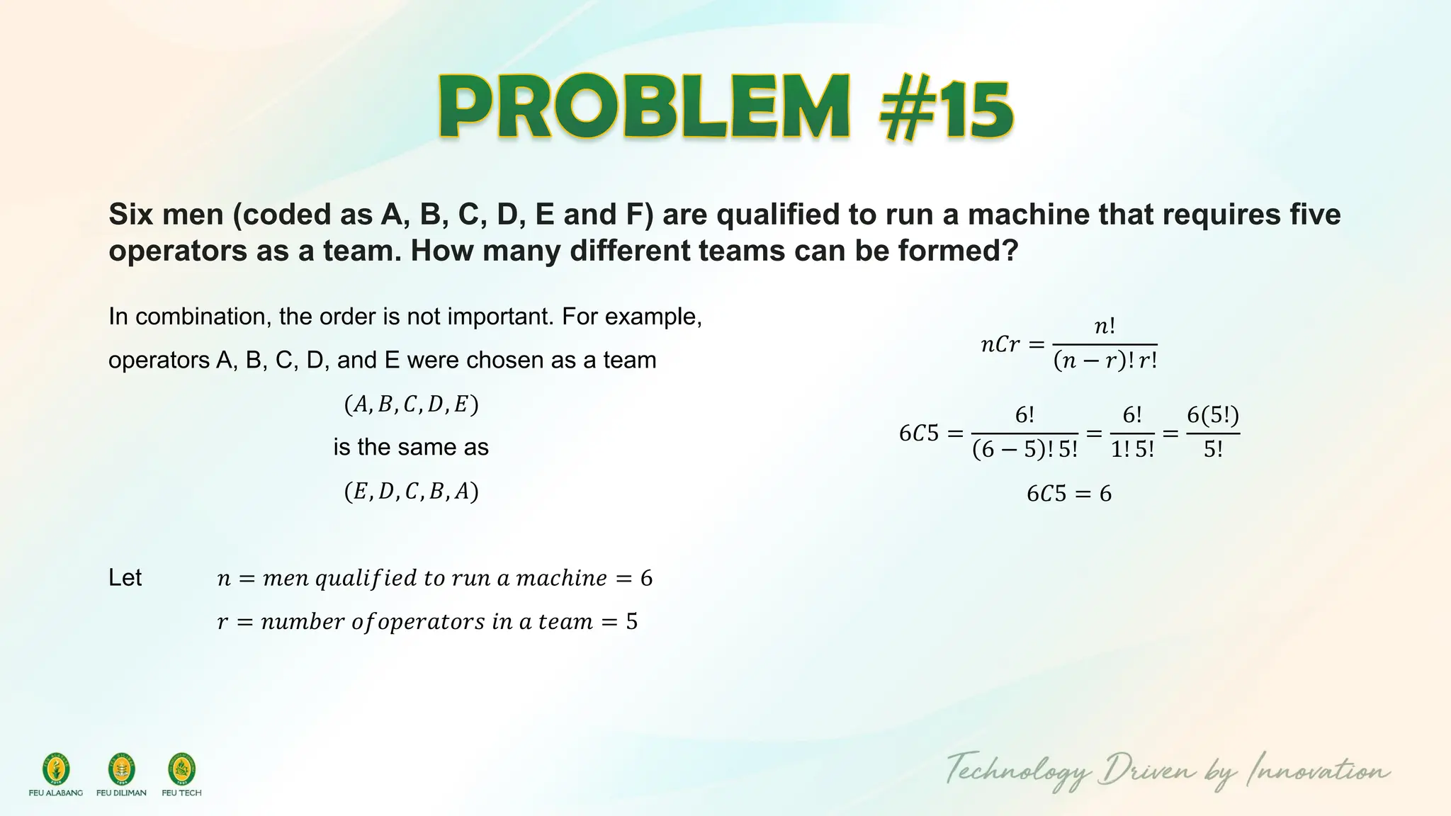 Six men (coded as A, B, C, D, E and F) are qualified to run a machine that requires five
operators as a team. How many different teams can be formed?
In combination, the order is not important. For example,
operators A, B, C, D, and E were chosen as a team
(𝐴, 𝐵, 𝐶, 𝐷, 𝐸)
is the same as
(𝐸, 𝐷, 𝐶, 𝐵, 𝐴)
Let 𝑛 = 𝑚𝑒𝑛 𝑞𝑢𝑎𝑙𝑖𝑓𝑖𝑒𝑑 𝑡𝑜 𝑟𝑢𝑛 𝑎 𝑚𝑎𝑐ℎ𝑖𝑛𝑒 = 6
𝑟 = 𝑛𝑢𝑚𝑏𝑒𝑟 𝑜𝑓𝑜𝑝𝑒𝑟𝑎𝑡𝑜𝑟𝑠 𝑖𝑛 𝑎 𝑡𝑒𝑎𝑚 = 5
𝑛𝐶𝑟 =
𝑛!
𝑛 − 𝑟 ! 𝑟!
6𝐶5 =
6!
6 − 5 ! 5!
=
6!
1! 5!
=
6(5!)
5!
6𝐶5 = 6
 