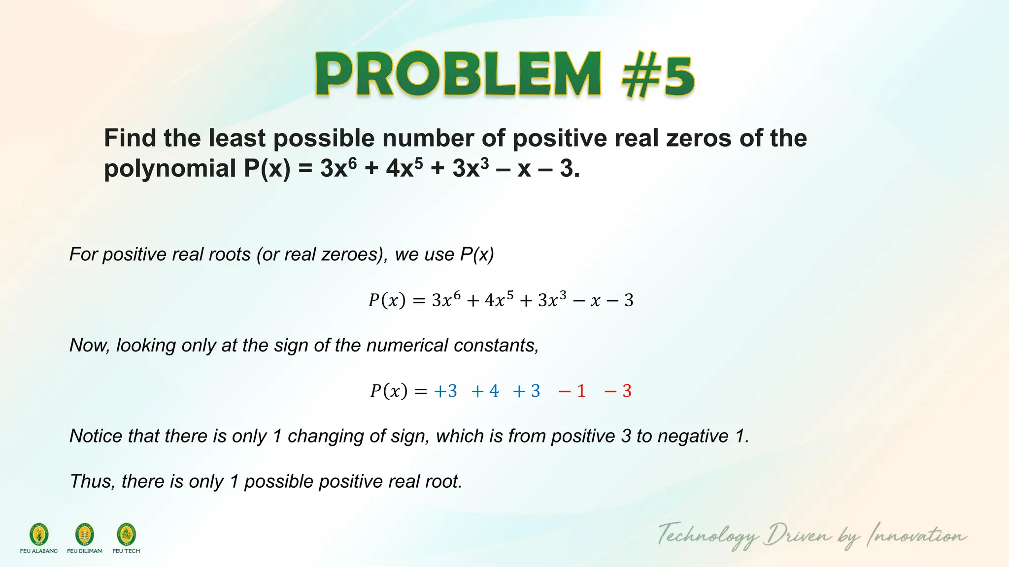 Find the least possible number of positive real zeros of the
polynomial P(x) = 3x6 + 4x5 + 3x3 – x – 3.
For positive real roots (or real zeroes), we use P(x)
𝑃 𝑥 = 3𝑥6 + 4𝑥5 + 3𝑥3 − 𝑥 − 3
Now, looking only at the sign of the numerical constants,
𝑃 𝑥 = +3 + 4 + 3 − 1 − 3
Notice that there is only 1 changing of sign, which is from positive 3 to negative 1.
Thus, there is only 1 possible positive real root.
 