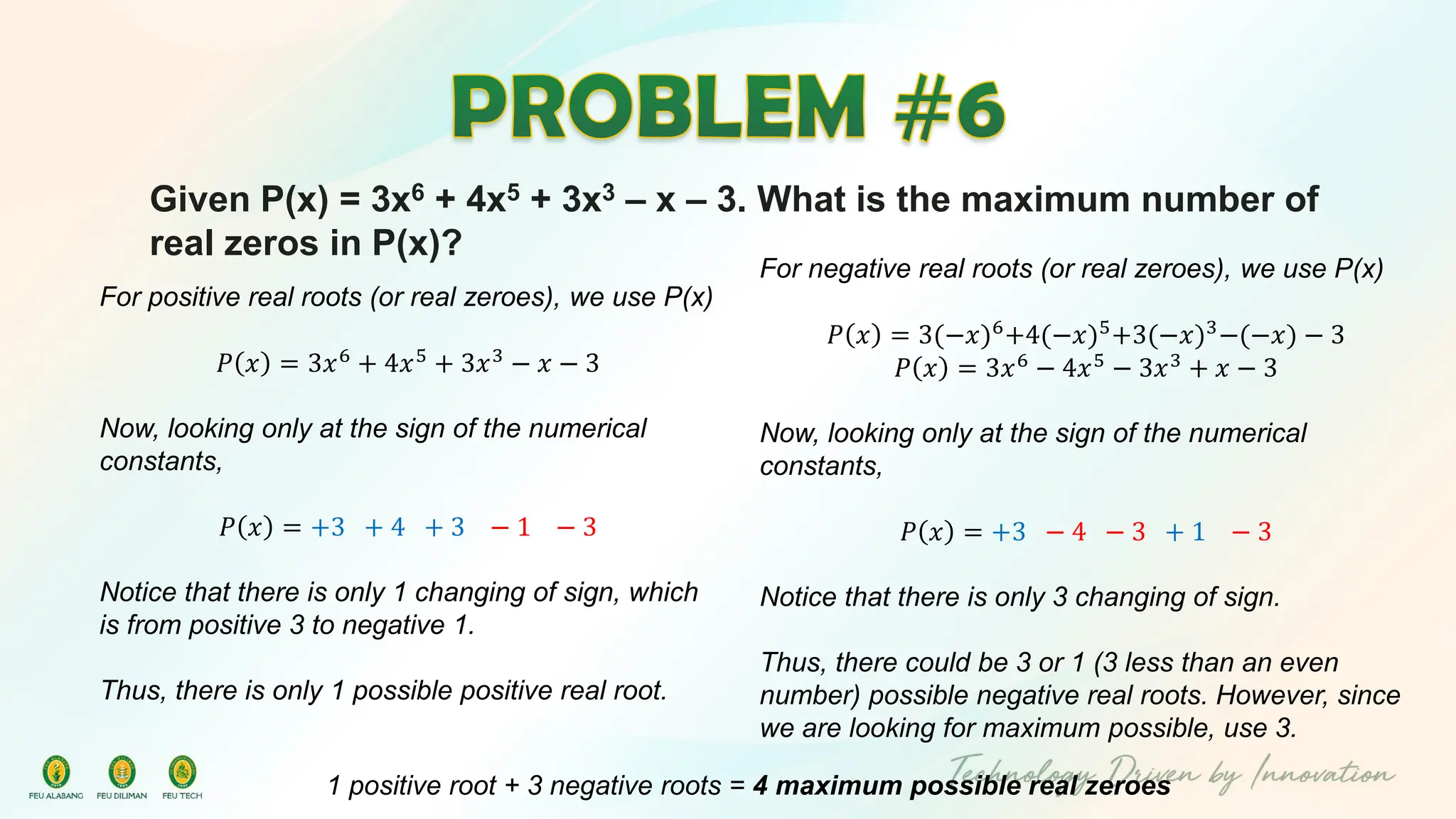 Given P(x) = 3x6 + 4x5 + 3x3 – x – 3. What is the maximum number of
real zeros in P(x)?
For positive real roots (or real zeroes), we use P(x)
𝑃 𝑥 = 3𝑥6 + 4𝑥5 + 3𝑥3 − 𝑥 − 3
Now, looking only at the sign of the numerical
constants,
𝑃 𝑥 = +3 + 4 + 3 − 1 − 3
Notice that there is only 1 changing of sign, which
is from positive 3 to negative 1.
Thus, there is only 1 possible positive real root.
For negative real roots (or real zeroes), we use P(x)
𝑃 𝑥 = 3(−𝑥)6
+4(−𝑥)5
+3(−𝑥)3
−(−𝑥) − 3
𝑃 𝑥 = 3𝑥6
− 4𝑥5
− 3𝑥3
+ 𝑥 − 3
Now, looking only at the sign of the numerical
constants,
𝑃 𝑥 = +3 − 4 − 3 + 1 − 3
Notice that there is only 3 changing of sign.
Thus, there could be 3 or 1 (3 less than an even
number) possible negative real roots. However, since
we are looking for maximum possible, use 3.
1 positive root + 3 negative roots = 4 maximum possible real zeroes
 