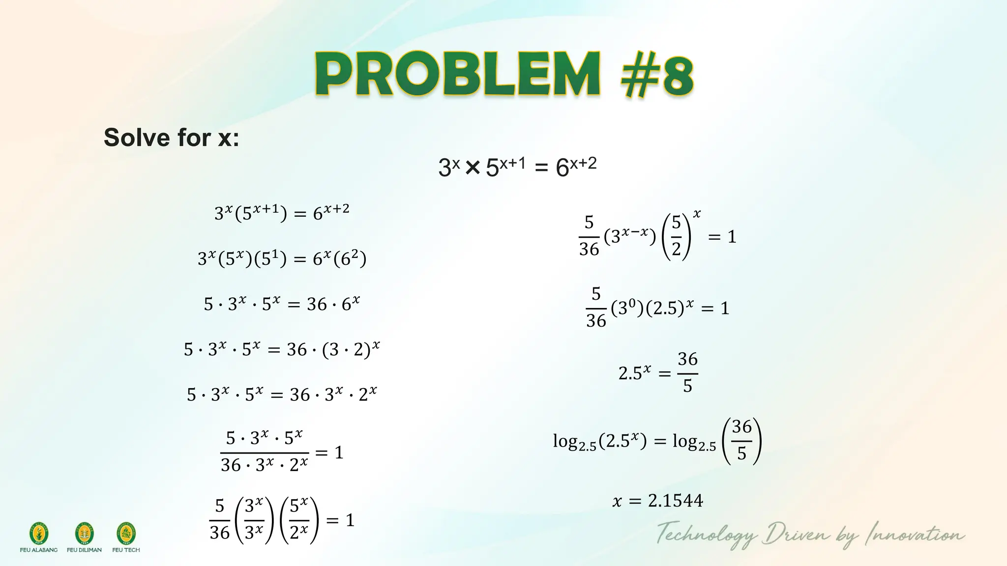 Solve for x:
3x×5x+1 = 6x+2
3𝑥
5𝑥+1
= 6𝑥+2
3𝑥 5𝑥 51 = 6𝑥 62
5 ∙ 3𝑥 ∙ 5𝑥 = 36 ∙ 6𝑥
5 ∙ 3𝑥
∙ 5𝑥
= 36 ∙ (3 ∙ 2)𝑥
5 ∙ 3𝑥
∙ 5𝑥
= 36 ∙ 3𝑥
∙ 2𝑥
5 ∙ 3𝑥
∙ 5𝑥
36 ∙ 3𝑥 ∙ 2𝑥
= 1
5
36
3𝑥
3𝑥
5𝑥
2𝑥
= 1
5
36
3𝑥−𝑥
5
2
𝑥
= 1
5
36
30
2.5 𝑥
= 1
2.5𝑥 =
36
5
log2.5 2.5𝑥
= log2.5
36
5
𝑥 = 2.1544
 