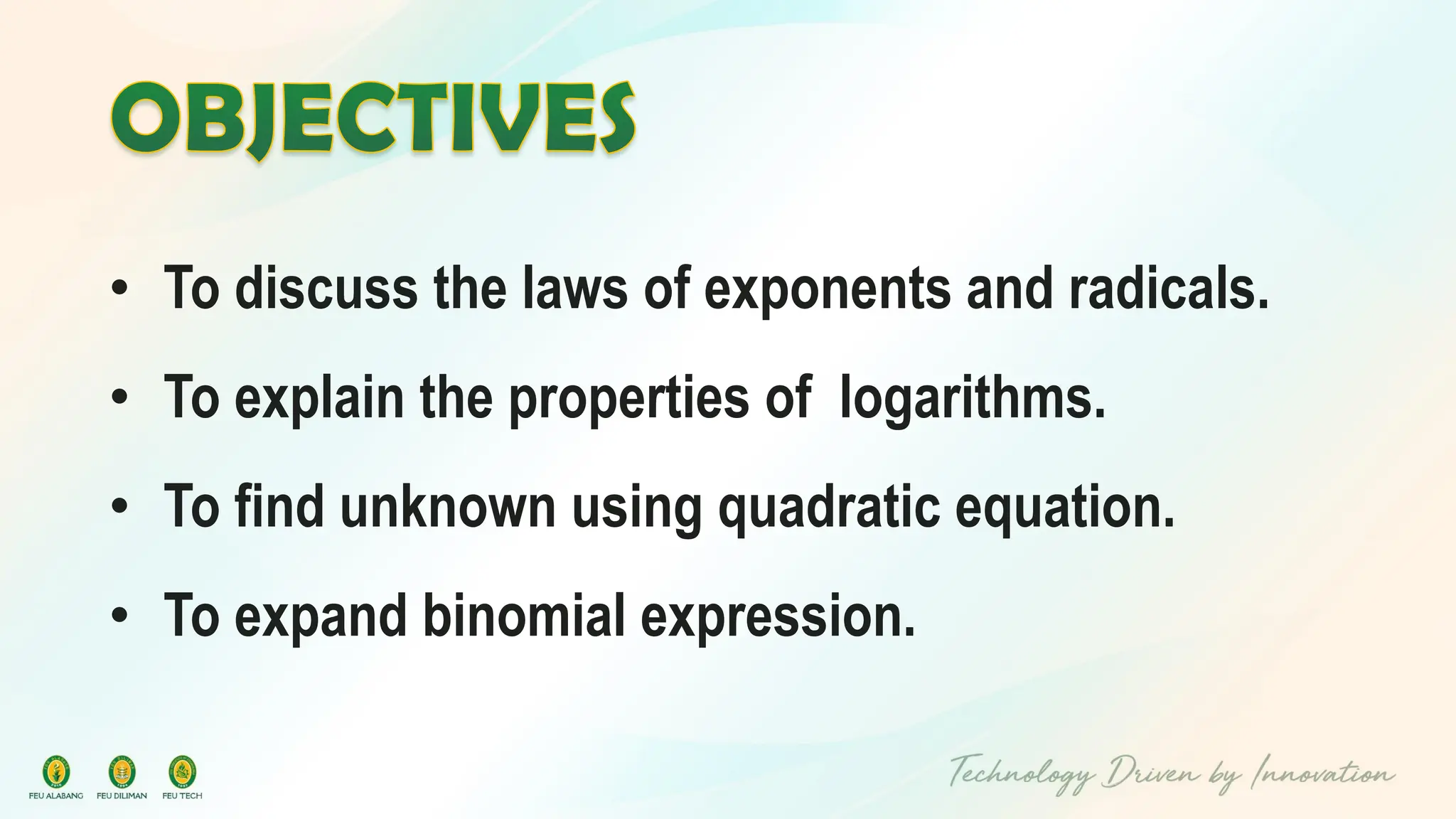 • To discuss the laws of exponents and radicals.
• To explain the properties of logarithms.
• To find unknown using quadratic equation.
• To expand binomial expression.
 