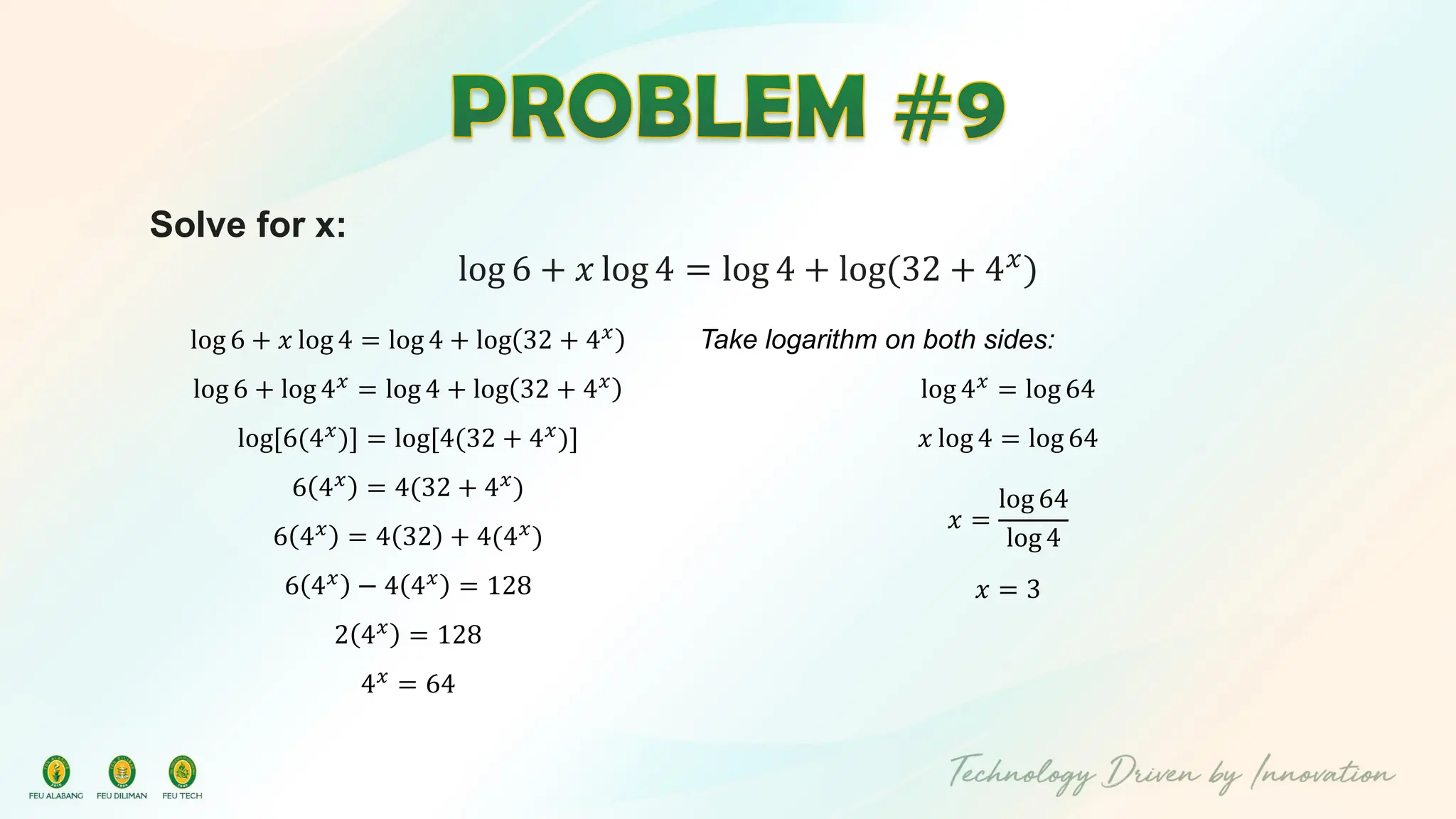 Solve for x:
log 6 + 𝑥 log 4 = log 4 + log(32 + 4𝑥)
log 6 + 𝑥 log 4 = log 4 + log 32 + 4𝑥
log 6 + log 4𝑥
= log 4 + log 32 + 4𝑥
log[6(4𝑥
)] = log[4(32 + 4𝑥
)]
6 4𝑥 = 4(32 + 4𝑥)
6 4𝑥 = 4 32 + 4(4𝑥)
6 4𝑥
− 4 4𝑥
= 128
2 4𝑥 = 128
4𝑥
= 64
Take logarithm on both sides:
log 4𝑥
= log 64
𝑥 log 4 = log 64
𝑥 =
log 64
log 4
𝑥 = 3
 