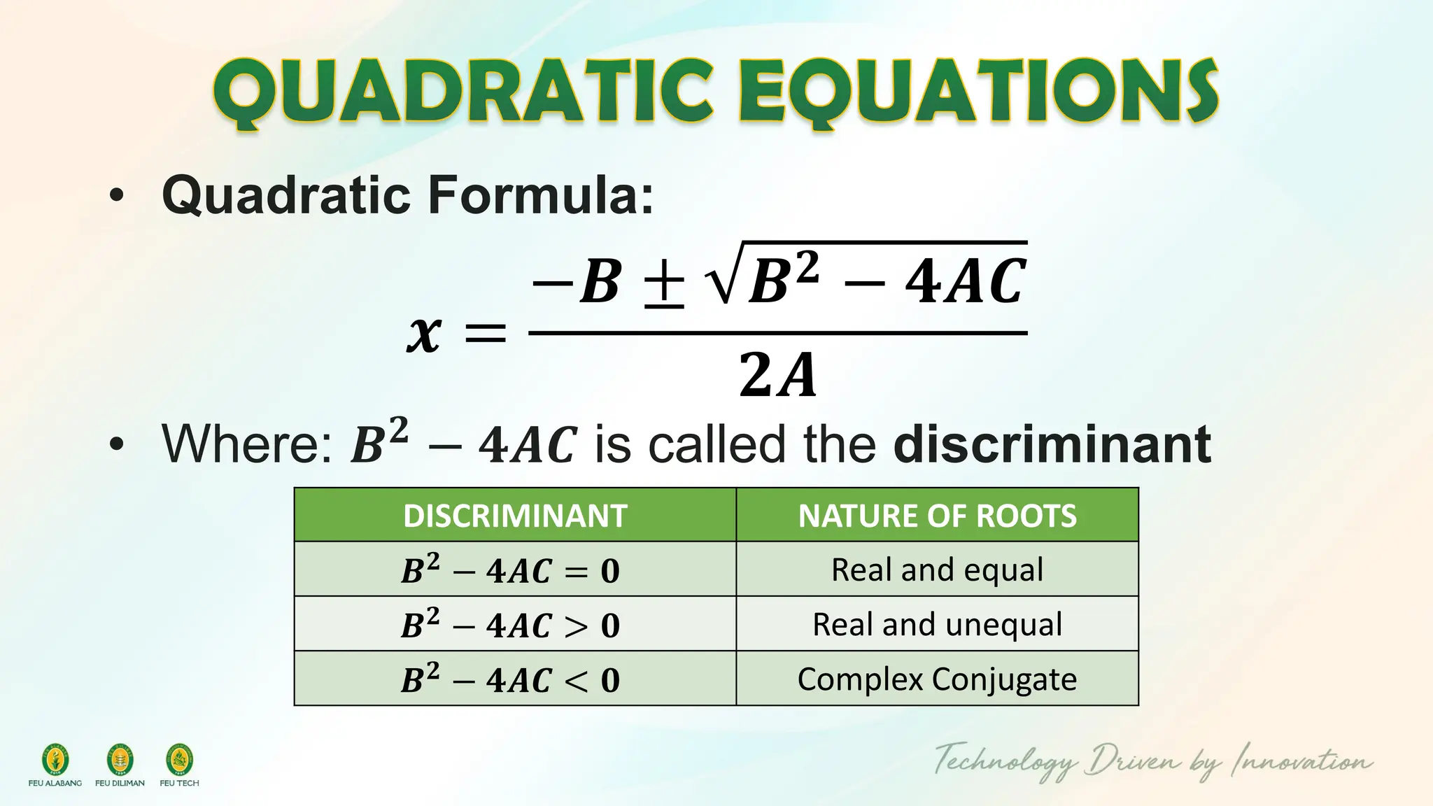 • Quadratic Formula:
𝒙 =
−𝑩 ± 𝑩𝟐 − 𝟒𝑨𝑪
𝟐𝑨
• Where: 𝑩𝟐
− 𝟒𝑨𝑪 is called the discriminant
DISCRIMINANT NATURE OF ROOTS
𝑩𝟐 − 𝟒𝑨𝑪 = 𝟎 Real and equal
𝑩𝟐 − 𝟒𝑨𝑪 > 𝟎 Real and unequal
𝑩𝟐 − 𝟒𝑨𝑪 < 𝟎 Complex Conjugate
 