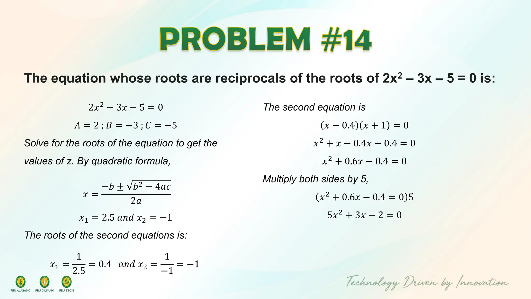 The equation whose roots are reciprocals of the roots of 2x2 – 3x – 5 = 0 is:
2𝑥2
− 3𝑥 − 5 = 0
𝐴 = 2 ; 𝐵 = −3 ; 𝐶 = −5
Solve for the roots of the equation to get the
values of z. By quadratic formula,
𝑥 =
−𝑏 ± 𝑏2 − 4𝑎𝑐
2𝑎
𝑥1 = 2.5 𝑎𝑛𝑑 𝑥2 = −1
The roots of the second equations is:
𝑥1 =
1
2.5
= 0.4 𝑎𝑛𝑑 𝑥2 =
1
−1
= −1
The second equation is
𝑥 − 0.4 𝑥 + 1 = 0
𝑥2 + 𝑥 − 0.4𝑥 − 0.4 = 0
𝑥2
+ 0.6𝑥 − 0.4 = 0
Multiply both sides by 5,
𝑥2 + 0.6𝑥 − 0.4 = 0 5
5𝑥2
+ 3𝑥 − 2 = 0
 