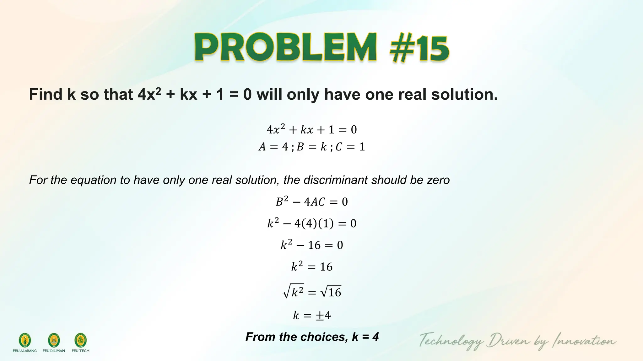 Find k so that 4x2 + kx + 1 = 0 will only have one real solution.
4𝑥2
+ 𝑘𝑥 + 1 = 0
𝐴 = 4 ; 𝐵 = 𝑘 ; 𝐶 = 1
For the equation to have only one real solution, the discriminant should be zero
𝐵2 − 4𝐴𝐶 = 0
𝑘2
− 4 4 1 = 0
𝑘2
− 16 = 0
𝑘2 = 16
𝑘2 = 16
𝑘 = ±4
From the choices, k = 4
 