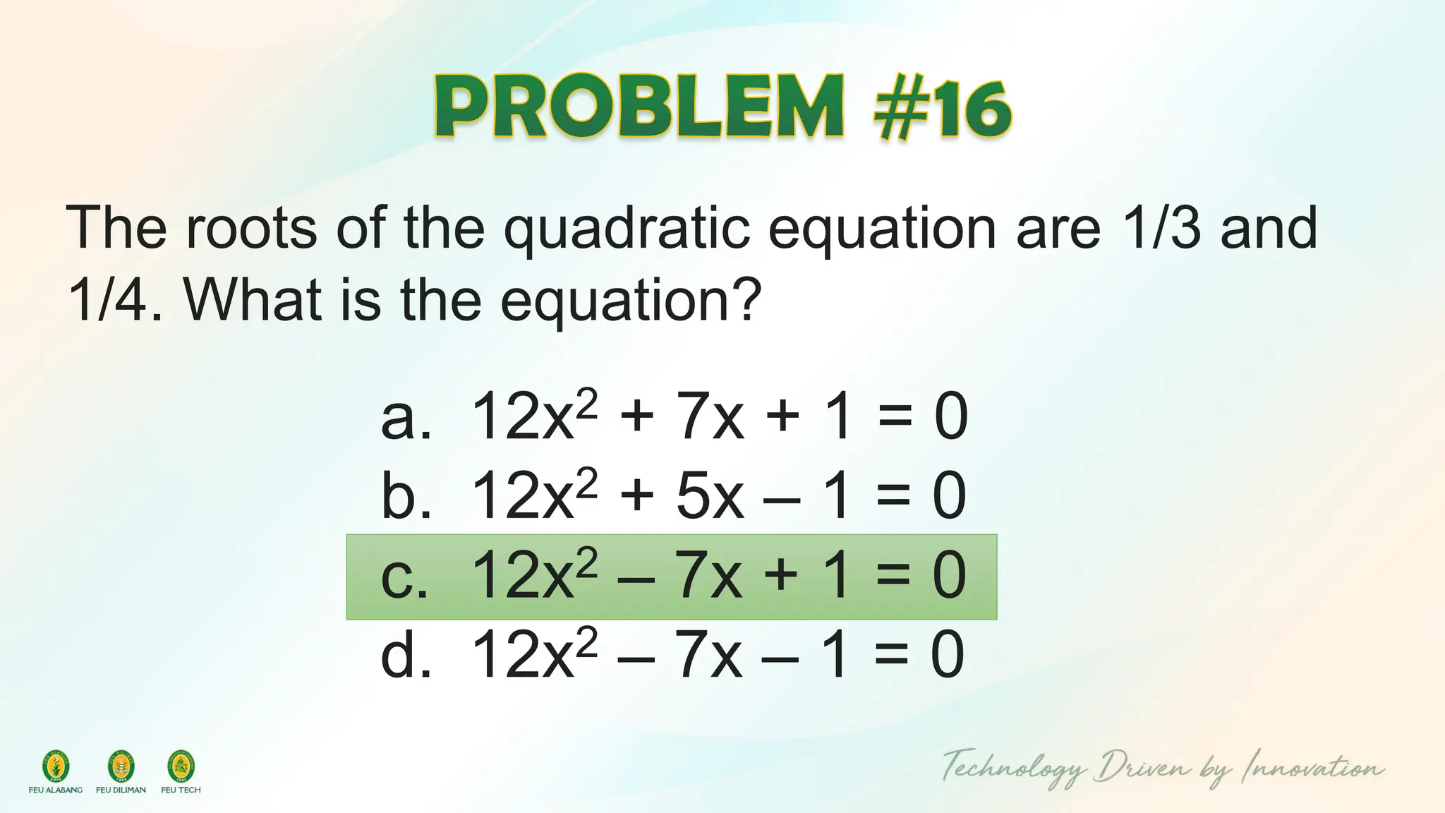 The roots of the quadratic equation are 1/3 and
1/4. What is the equation?
a. 12x2 + 7x + 1 = 0
b. 12x2 + 5x – 1 = 0
c. 12x2 – 7x + 1 = 0
d. 12x2 – 7x – 1 = 0
 