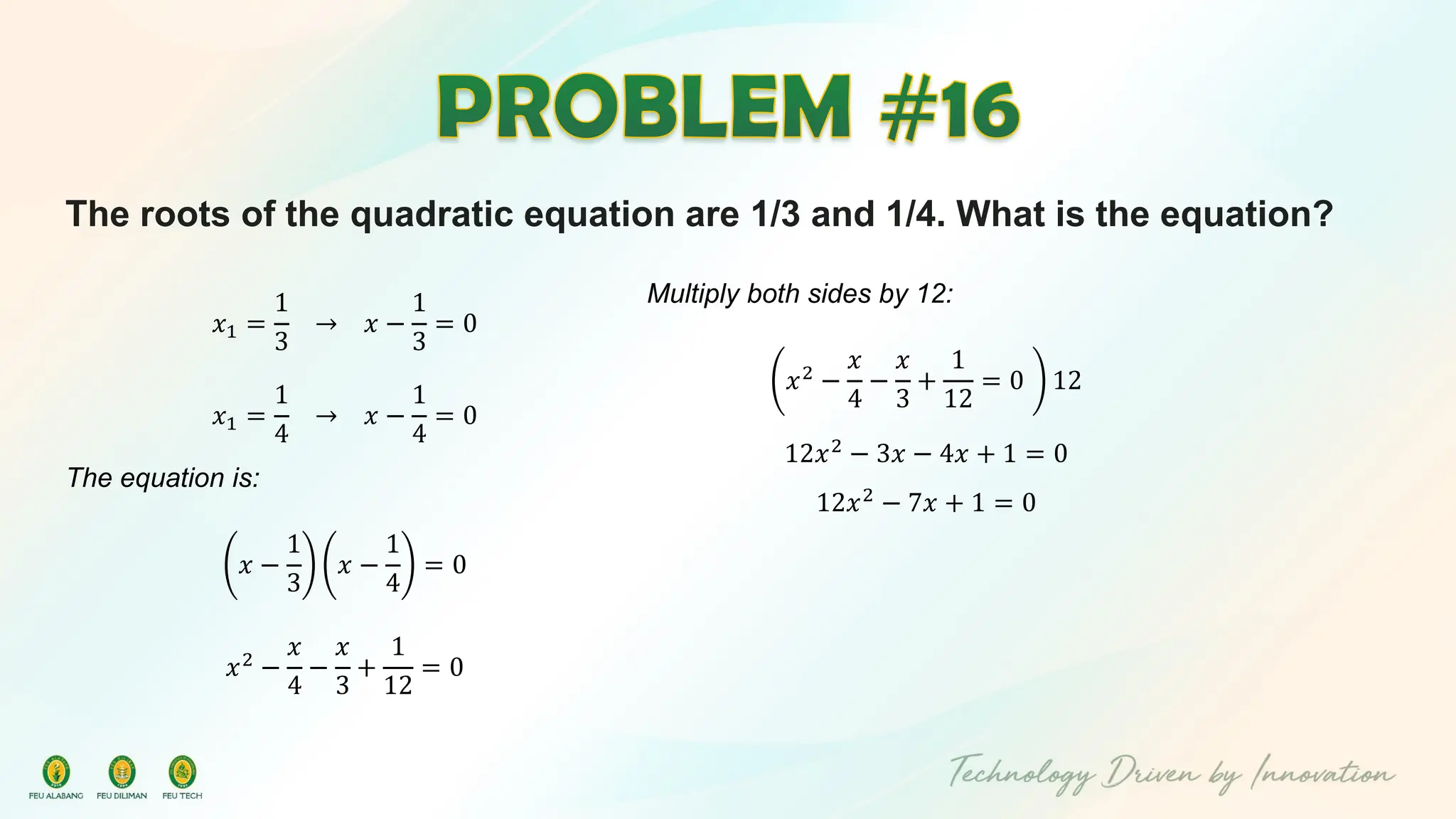 The roots of the quadratic equation are 1/3 and 1/4. What is the equation?
𝑥1 =
1
3
→ 𝑥 −
1
3
= 0
𝑥1 =
1
4
→ 𝑥 −
1
4
= 0
The equation is:
𝑥 −
1
3
𝑥 −
1
4
= 0
𝑥2 −
𝑥
4
−
𝑥
3
+
1
12
= 0
Multiply both sides by 12:
𝑥2
−
𝑥
4
−
𝑥
3
+
1
12
= 0 12
12𝑥2 − 3𝑥 − 4𝑥 + 1 = 0
12𝑥2
− 7𝑥 + 1 = 0
 