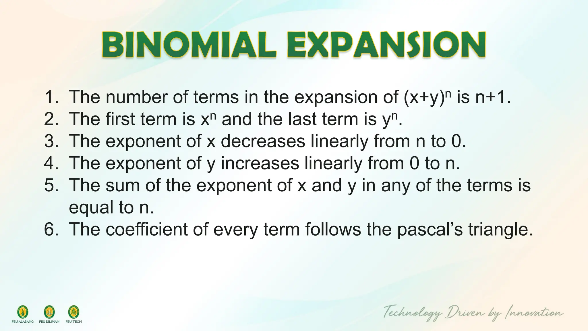 1. The number of terms in the expansion of (x+y)n is n+1.
2. The first term is xn and the last term is yn.
3. The exponent of x decreases linearly from n to 0.
4. The exponent of y increases linearly from 0 to n.
5. The sum of the exponent of x and y in any of the terms is
equal to n.
6. The coefficient of every term follows the pascal’s triangle.
 