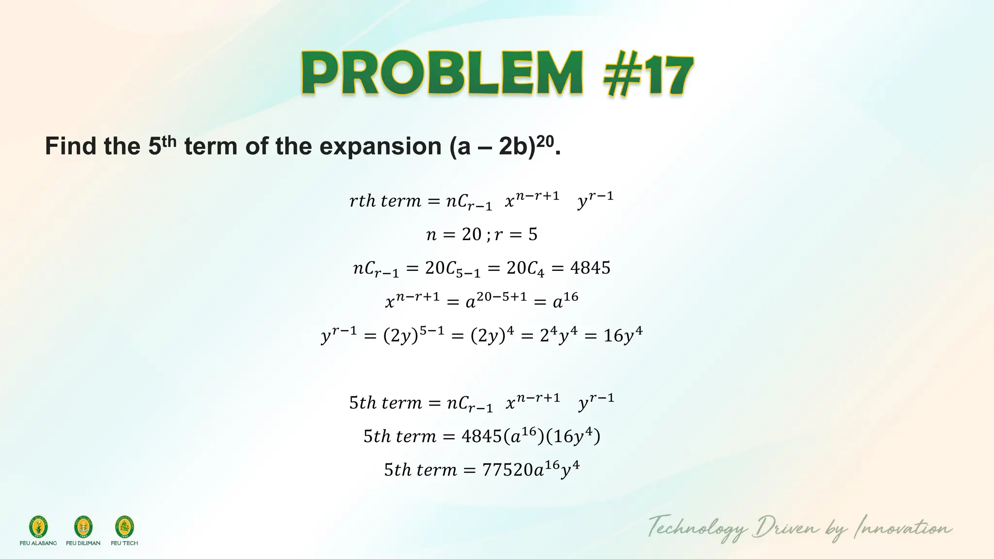 Find the 5th term of the expansion (a – 2b)20.
𝑟𝑡ℎ 𝑡𝑒𝑟𝑚 = 𝑛𝐶𝑟−1 𝑥𝑛−𝑟+1
𝑦𝑟−1
𝑛 = 20 ; 𝑟 = 5
𝑛𝐶𝑟−1 = 20𝐶5−1 = 20𝐶4 = 4845
𝑥𝑛−𝑟+1
= 𝑎20−5+1
= 𝑎16
𝑦𝑟−1
= 2𝑦 5−1
= 2𝑦 4
= 24
𝑦4
= 16𝑦4
5𝑡ℎ 𝑡𝑒𝑟𝑚 = 𝑛𝐶𝑟−1 𝑥𝑛−𝑟+1 𝑦𝑟−1
5𝑡ℎ 𝑡𝑒𝑟𝑚 = 4845 𝑎16
16𝑦4
5𝑡ℎ 𝑡𝑒𝑟𝑚 = 77520𝑎16
𝑦4
 
