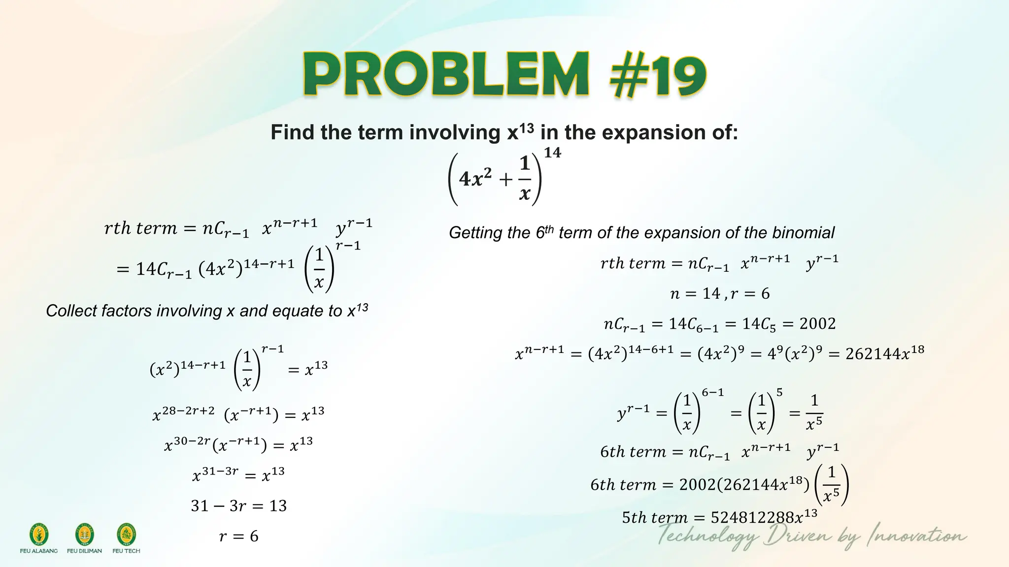 Find the term involving x13 in the expansion of:
𝟒𝒙𝟐
+
𝟏
𝒙
𝟏𝟒
𝑟𝑡ℎ 𝑡𝑒𝑟𝑚 = 𝑛𝐶𝑟−1 𝑥𝑛−𝑟+1
𝑦𝑟−1
= 14𝐶𝑟−1 4𝑥2 14−𝑟+1
1
𝑥
𝑟−1
Collect factors involving x and equate to x13
𝑥2 14−𝑟+1
1
𝑥
𝑟−1
= 𝑥13
𝑥28−2𝑟+2
𝑥−𝑟+1
= 𝑥13
𝑥30−2𝑟
𝑥−𝑟+1
= 𝑥13
𝑥31−3𝑟
= 𝑥13
31 − 3𝑟 = 13
𝑟 = 6
Getting the 6th term of the expansion of the binomial
𝑟𝑡ℎ 𝑡𝑒𝑟𝑚 = 𝑛𝐶𝑟−1 𝑥𝑛−𝑟+1
𝑦𝑟−1
𝑛 = 14 , 𝑟 = 6
𝑛𝐶𝑟−1 = 14𝐶6−1 = 14𝐶5 = 2002
𝑥𝑛−𝑟+1
= 4𝑥2 14−6+1
= 4𝑥2 9
= 49
𝑥2 9
= 262144𝑥18
𝑦𝑟−1
=
1
𝑥
6−1
=
1
𝑥
5
=
1
𝑥5
6𝑡ℎ 𝑡𝑒𝑟𝑚 = 𝑛𝐶𝑟−1 𝑥𝑛−𝑟+1
𝑦𝑟−1
6𝑡ℎ 𝑡𝑒𝑟𝑚 = 2002 262144𝑥18
1
𝑥5
5𝑡ℎ 𝑡𝑒𝑟𝑚 = 524812288𝑥13
 