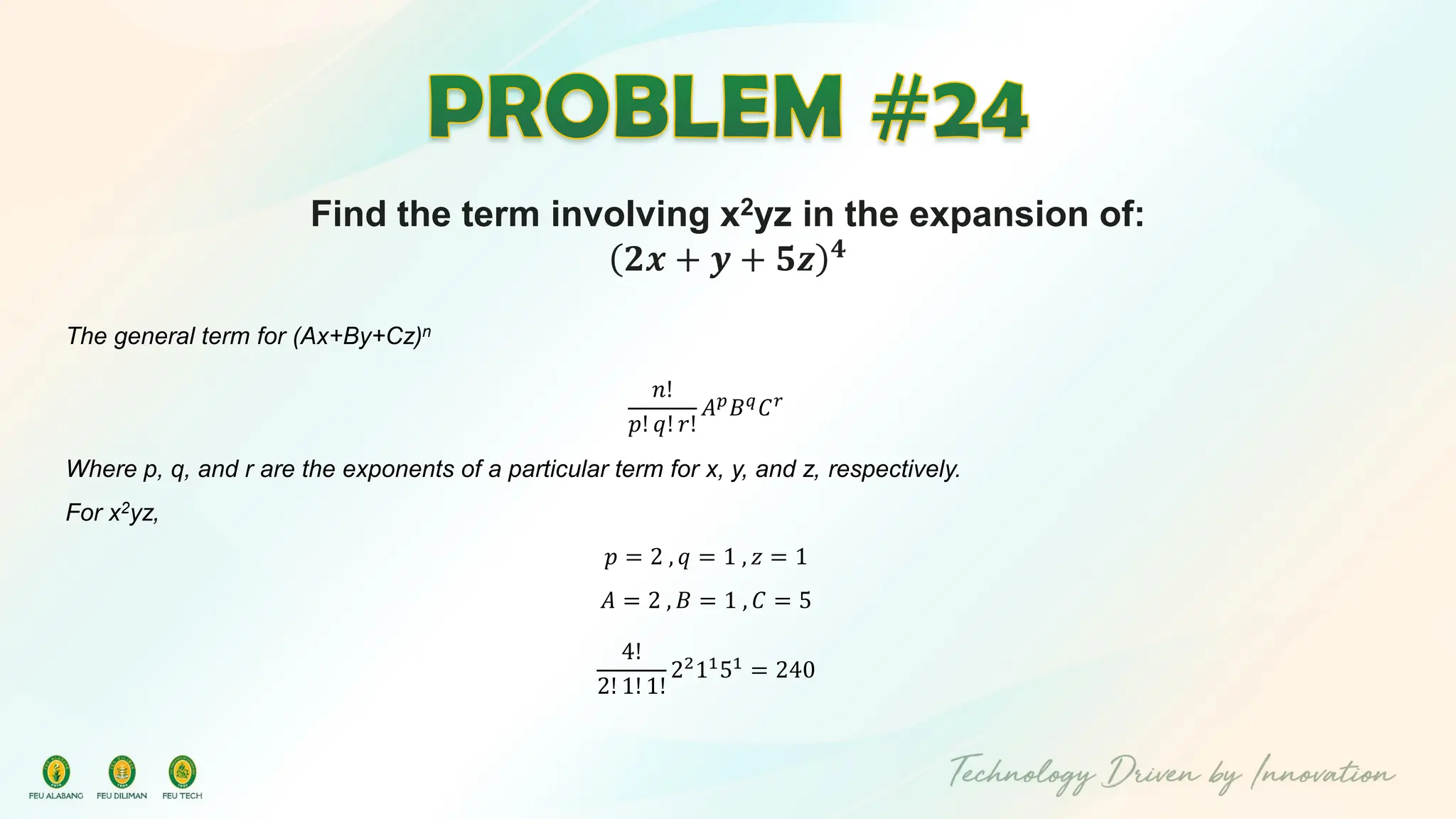 Find the term involving x2yz in the expansion of:
𝟐𝒙 + 𝒚 + 𝟓𝒛 𝟒
The general term for (Ax+By+Cz)n
𝑛!
𝑝! 𝑞! 𝑟!
𝐴𝑝
𝐵𝑞
𝐶𝑟
Where p, q, and r are the exponents of a particular term for x, y, and z, respectively.
For x2yz,
𝑝 = 2 , 𝑞 = 1 , 𝑧 = 1
𝐴 = 2 , 𝐵 = 1 , 𝐶 = 5
4!
2! 1! 1!
22
11
51
= 240
 