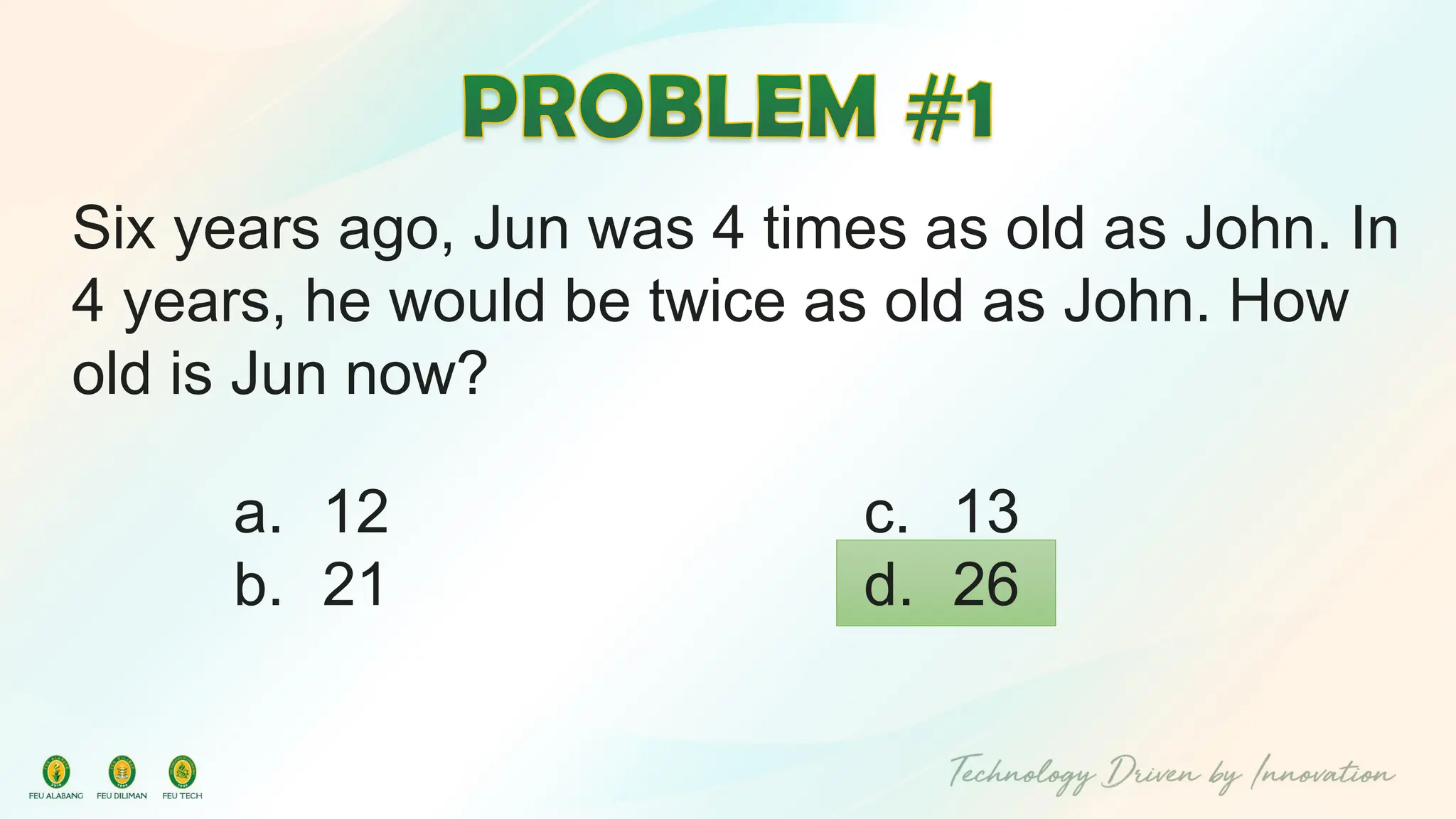 Six years ago, Jun was 4 times as old as John. In
4 years, he would be twice as old as John. How
old is Jun now?
c. 13
d. 26
a. 12
b. 21
 