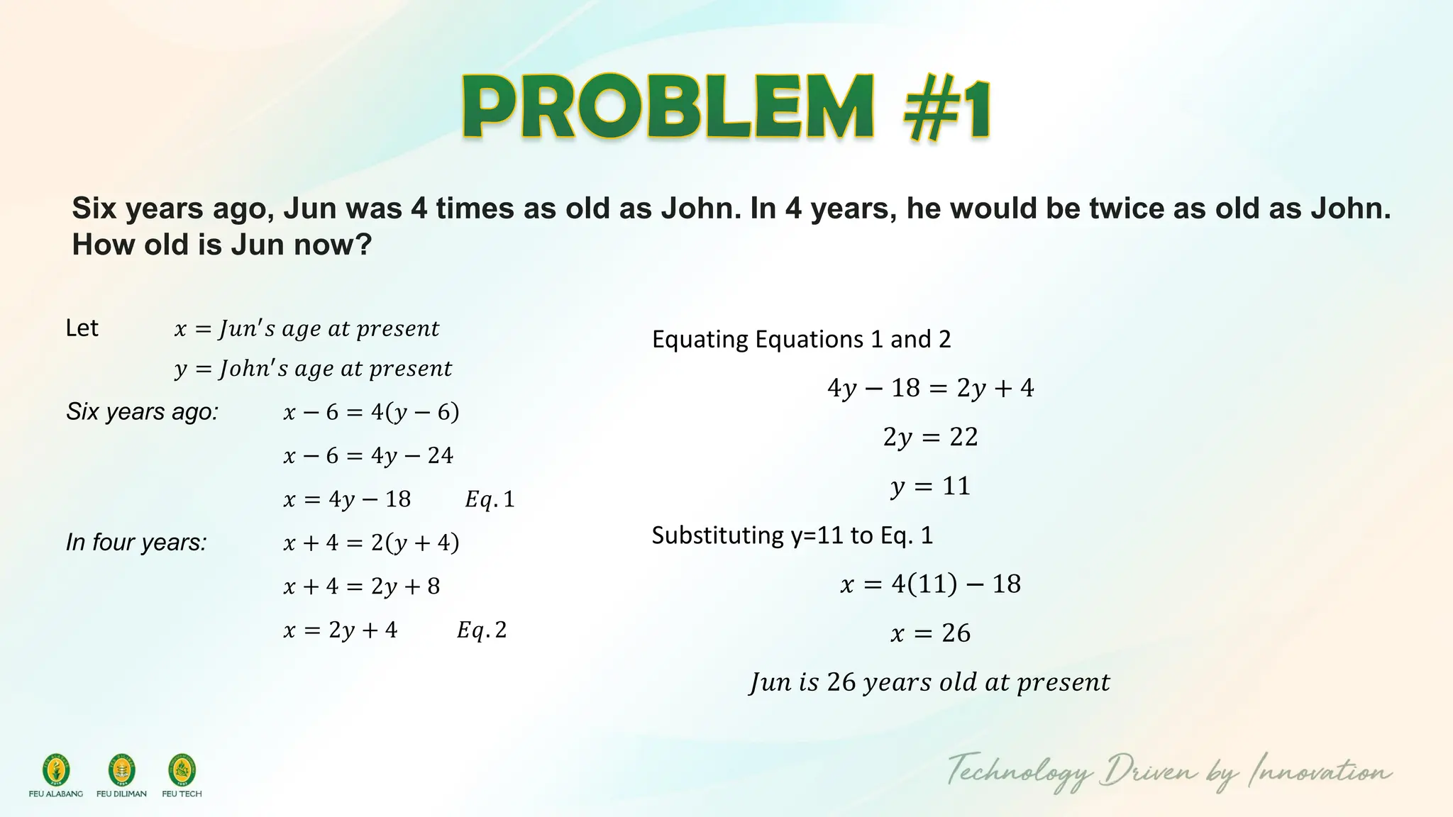 Six years ago, Jun was 4 times as old as John. In 4 years, he would be twice as old as John.
How old is Jun now?
Let 𝑥 = 𝐽𝑢𝑛′
𝑠 𝑎𝑔𝑒 𝑎𝑡 𝑝𝑟𝑒𝑠𝑒𝑛𝑡
𝑦 = 𝐽𝑜ℎ𝑛′
𝑠 𝑎𝑔𝑒 𝑎𝑡 𝑝𝑟𝑒𝑠𝑒𝑛𝑡
Six years ago: 𝑥 − 6 = 4 𝑦 − 6
𝑥 − 6 = 4𝑦 − 24
𝑥 = 4𝑦 − 18 𝐸𝑞. 1
In four years: 𝑥 + 4 = 2 𝑦 + 4
𝑥 + 4 = 2𝑦 + 8
𝑥 = 2𝑦 + 4 𝐸𝑞. 2
Equating Equations 1 and 2
4𝑦 − 18 = 2𝑦 + 4
2𝑦 = 22
𝑦 = 11
Substituting y=11 to Eq. 1
𝑥 = 4 11 − 18
𝑥 = 26
𝐽𝑢𝑛 𝑖𝑠 26 𝑦𝑒𝑎𝑟𝑠 𝑜𝑙𝑑 𝑎𝑡 𝑝𝑟𝑒𝑠𝑒𝑛𝑡
 