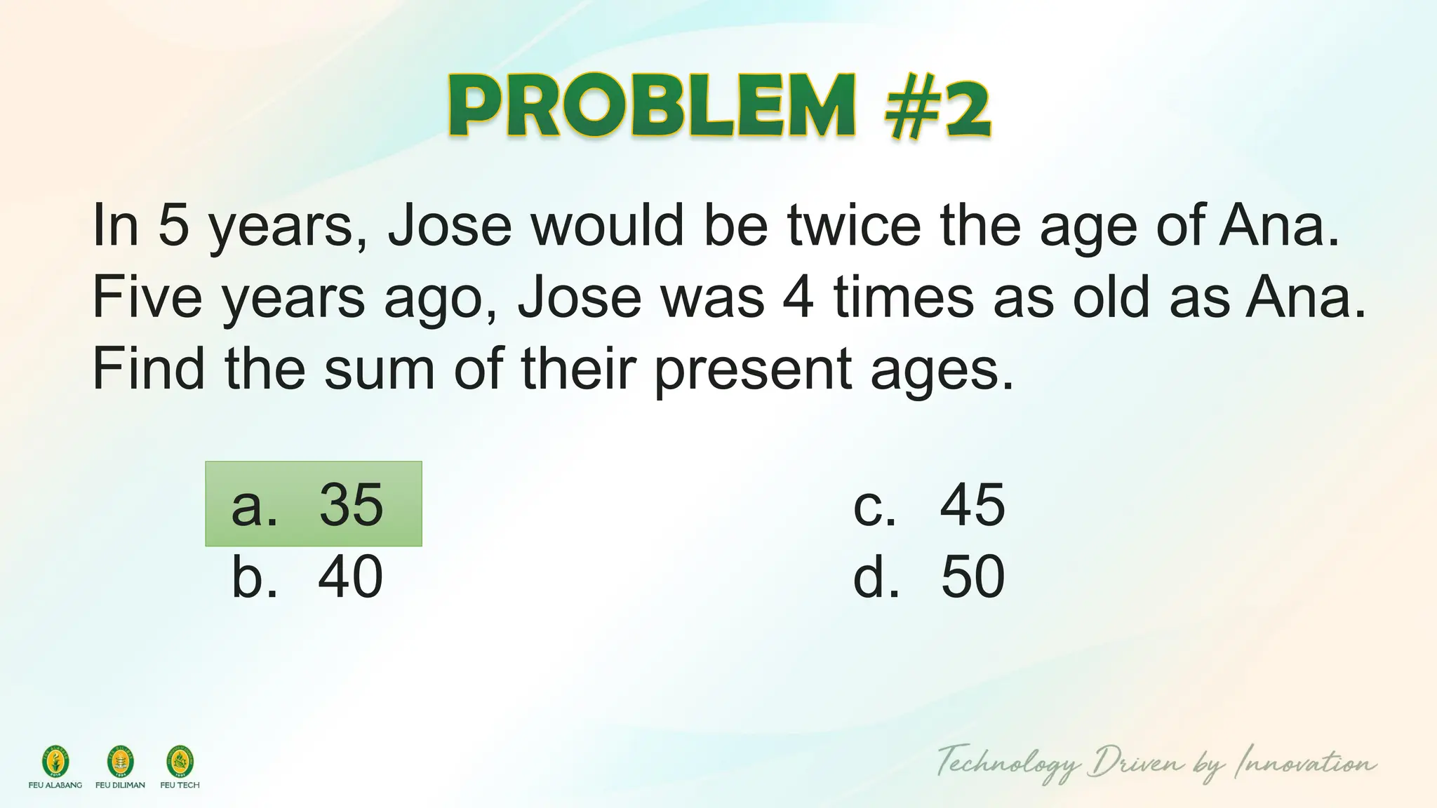 In 5 years, Jose would be twice the age of Ana.
Five years ago, Jose was 4 times as old as Ana.
Find the sum of their present ages.
c. 45
d. 50
a. 35
b. 40
 