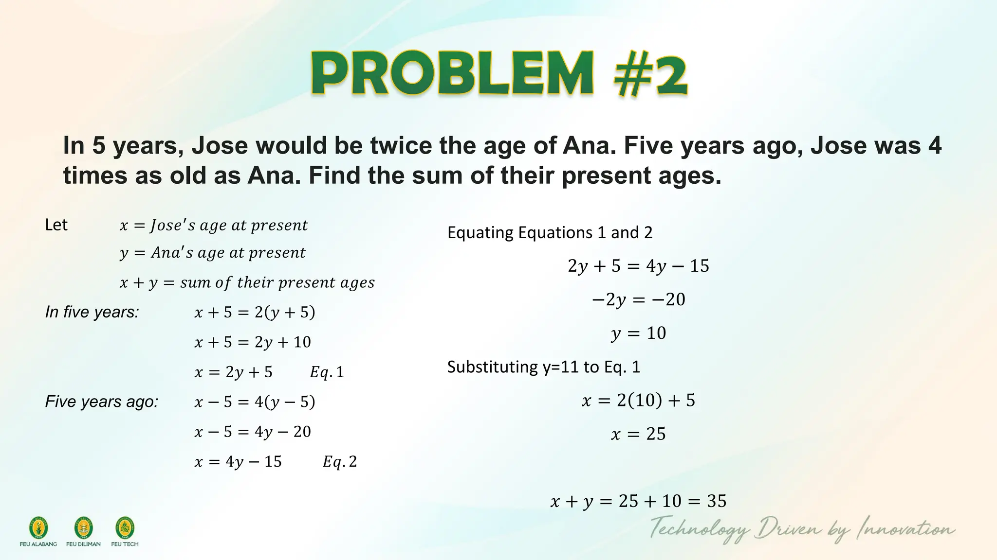 In 5 years, Jose would be twice the age of Ana. Five years ago, Jose was 4
times as old as Ana. Find the sum of their present ages.
Let 𝑥 = 𝐽𝑜𝑠𝑒′
𝑠 𝑎𝑔𝑒 𝑎𝑡 𝑝𝑟𝑒𝑠𝑒𝑛𝑡
𝑦 = 𝐴𝑛𝑎′
𝑠 𝑎𝑔𝑒 𝑎𝑡 𝑝𝑟𝑒𝑠𝑒𝑛𝑡
𝑥 + 𝑦 = 𝑠𝑢𝑚 𝑜𝑓 𝑡ℎ𝑒𝑖𝑟 𝑝𝑟𝑒𝑠𝑒𝑛𝑡 𝑎𝑔𝑒𝑠
In five years: 𝑥 + 5 = 2 𝑦 + 5
𝑥 + 5 = 2𝑦 + 10
𝑥 = 2𝑦 + 5 𝐸𝑞. 1
Five years ago: 𝑥 − 5 = 4 𝑦 − 5
𝑥 − 5 = 4𝑦 − 20
𝑥 = 4𝑦 − 15 𝐸𝑞. 2
Equating Equations 1 and 2
2𝑦 + 5 = 4𝑦 − 15
−2𝑦 = −20
𝑦 = 10
Substituting y=11 to Eq. 1
𝑥 = 2 10 + 5
𝑥 = 25
𝑥 + 𝑦 = 25 + 10 = 35
 