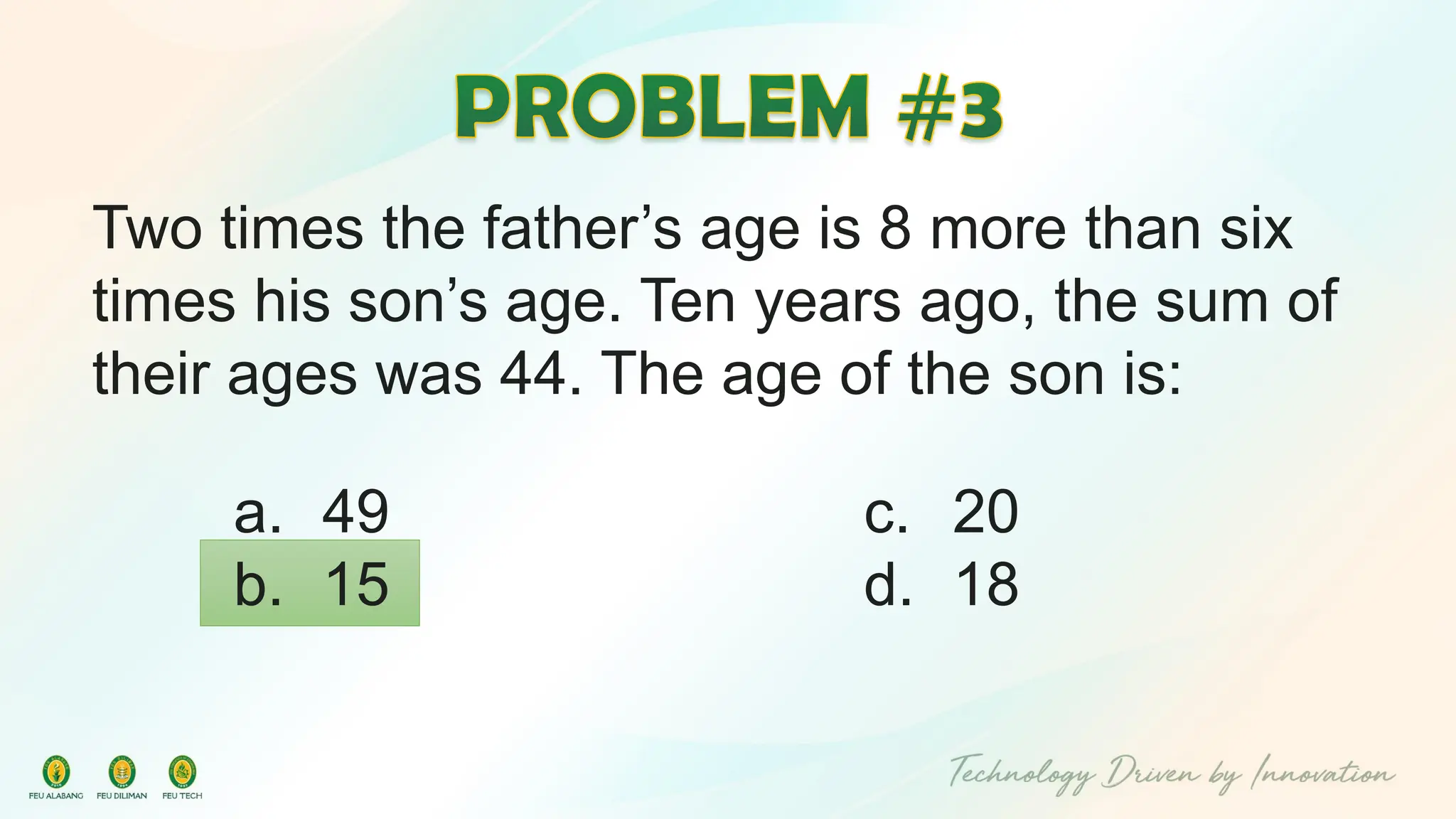 Two times the father’s age is 8 more than six
times his son’s age. Ten years ago, the sum of
their ages was 44. The age of the son is:
c. 20
d. 18
a. 49
b. 15
 