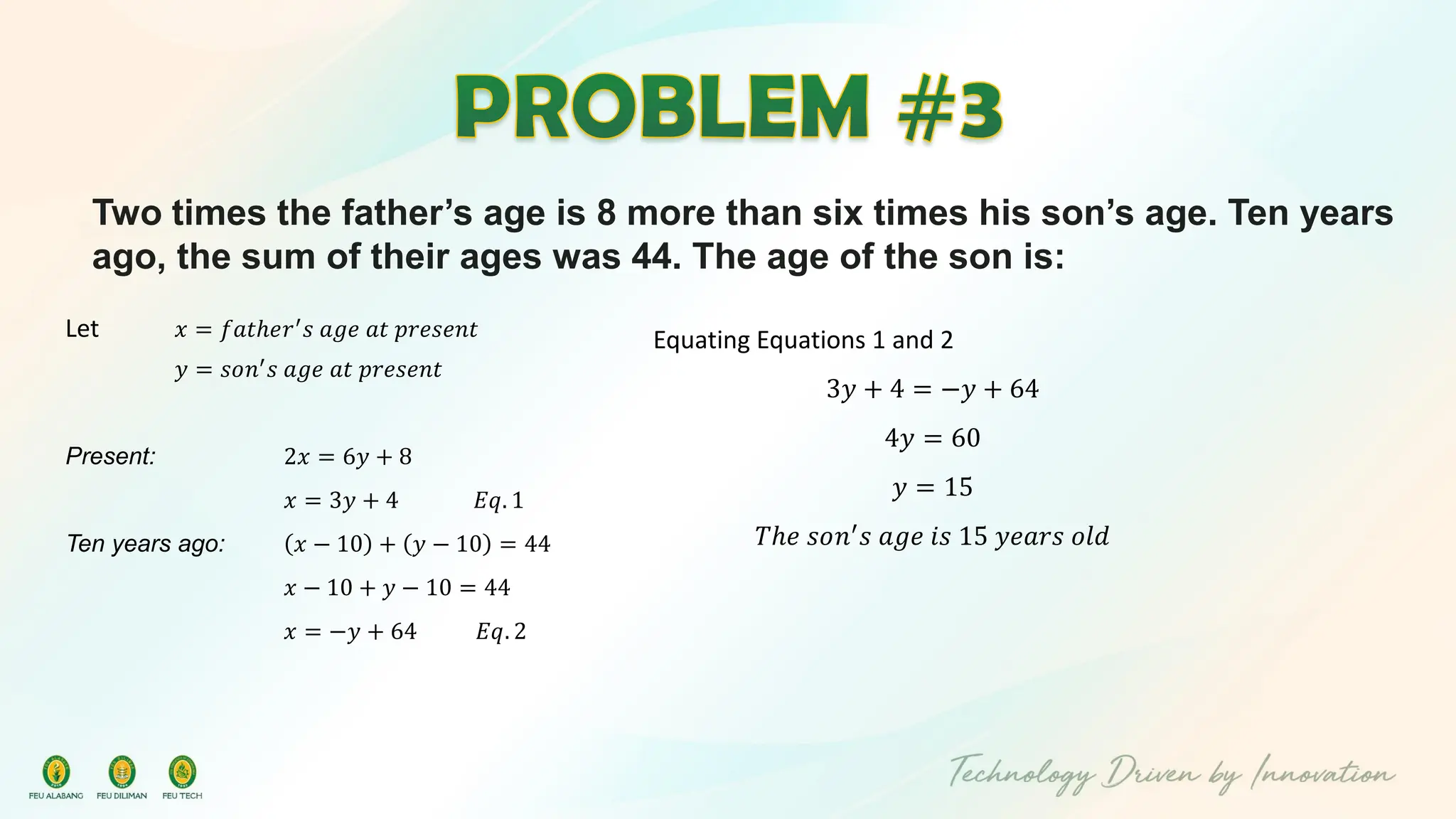 Two times the father’s age is 8 more than six times his son’s age. Ten years
ago, the sum of their ages was 44. The age of the son is:
Let 𝑥 = 𝑓𝑎𝑡ℎ𝑒𝑟′
𝑠 𝑎𝑔𝑒 𝑎𝑡 𝑝𝑟𝑒𝑠𝑒𝑛𝑡
𝑦 = 𝑠𝑜𝑛′
𝑠 𝑎𝑔𝑒 𝑎𝑡 𝑝𝑟𝑒𝑠𝑒𝑛𝑡
Present: 2𝑥 = 6𝑦 + 8
𝑥 = 3𝑦 + 4 𝐸𝑞. 1
Ten years ago: 𝑥 − 10 + 𝑦 − 10 = 44
𝑥 − 10 + 𝑦 − 10 = 44
𝑥 = −𝑦 + 64 𝐸𝑞. 2
Equating Equations 1 and 2
3𝑦 + 4 = −𝑦 + 64
4𝑦 = 60
𝑦 = 15
𝑇ℎ𝑒 𝑠𝑜𝑛′
𝑠 𝑎𝑔𝑒 𝑖𝑠 15 𝑦𝑒𝑎𝑟𝑠 𝑜𝑙𝑑
 