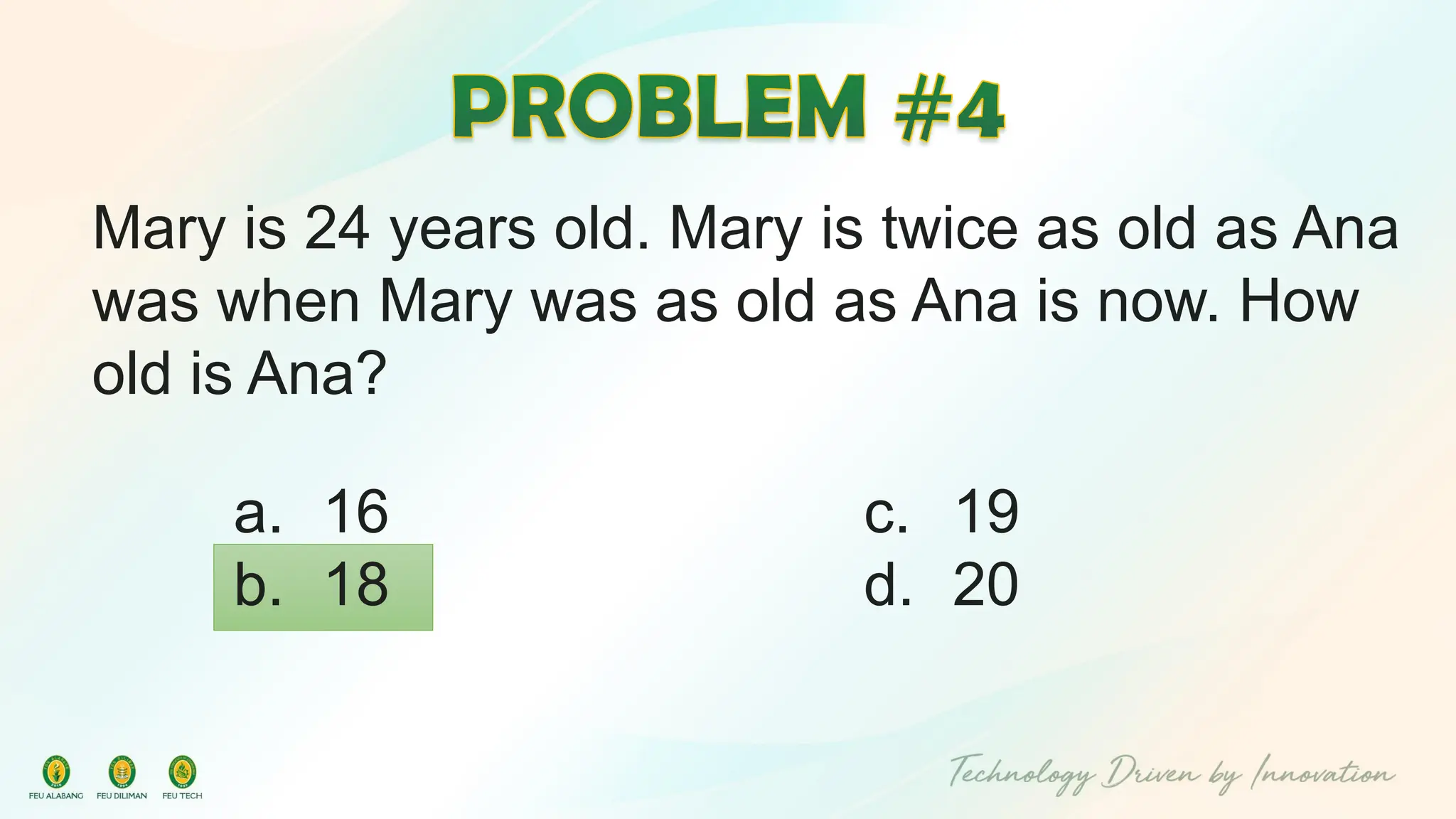 Mary is 24 years old. Mary is twice as old as Ana
was when Mary was as old as Ana is now. How
old is Ana?
c. 19
d. 20
a. 16
b. 18
 