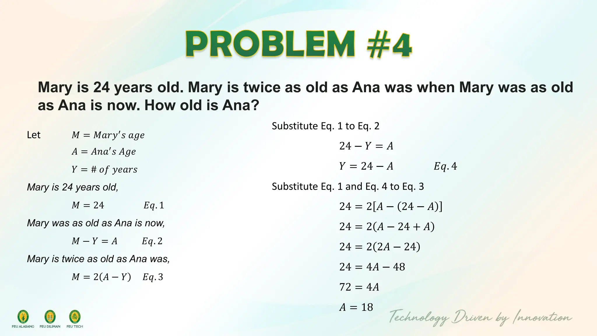 Mary is 24 years old. Mary is twice as old as Ana was when Mary was as old
as Ana is now. How old is Ana?
Let 𝑀 = 𝑀𝑎𝑟𝑦′
𝑠 𝑎𝑔𝑒
𝐴 = 𝐴𝑛𝑎′
𝑠 𝐴𝑔𝑒
𝑌 = # 𝑜𝑓 𝑦𝑒𝑎𝑟𝑠
Mary is 24 years old,
𝑀 = 24 𝐸𝑞. 1
Mary was as old as Ana is now,
𝑀 − 𝑌 = 𝐴 𝐸𝑞. 2
Mary is twice as old as Ana was,
𝑀 = 2 𝐴 − 𝑌 𝐸𝑞. 3
Substitute Eq. 1 to Eq. 2
24 − 𝑌 = 𝐴
𝑌 = 24 − 𝐴 𝐸𝑞. 4
Substitute Eq. 1 and Eq. 4 to Eq. 3
24 = 2 𝐴 − 24 − 𝐴
24 = 2 𝐴 − 24 + 𝐴
24 = 2 2𝐴 − 24
24 = 4𝐴 − 48
72 = 4𝐴
𝐴 = 18
 