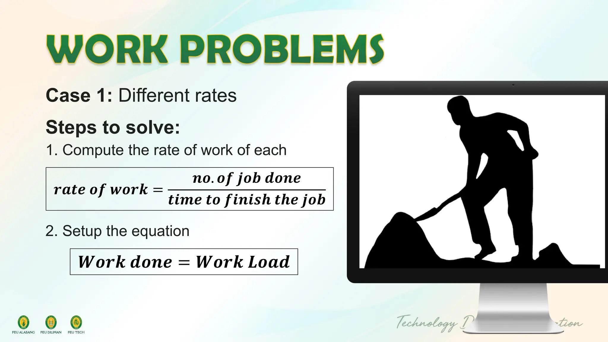 Case 1: Different rates
Steps to solve:
1. Compute the rate of work of each
2. Setup the equation
𝒓𝒂𝒕𝒆 𝒐𝒇 𝒘𝒐𝒓𝒌 =
𝒏𝒐. 𝒐𝒇 𝒋𝒐𝒃 𝒅𝒐𝒏𝒆
𝒕𝒊𝒎𝒆 𝒕𝒐 𝒇𝒊𝒏𝒊𝒔𝒉 𝒕𝒉𝒆 𝒋𝒐𝒃
𝑾𝒐𝒓𝒌 𝒅𝒐𝒏𝒆 = 𝑾𝒐𝒓𝒌 𝑳𝒐𝒂𝒅
 