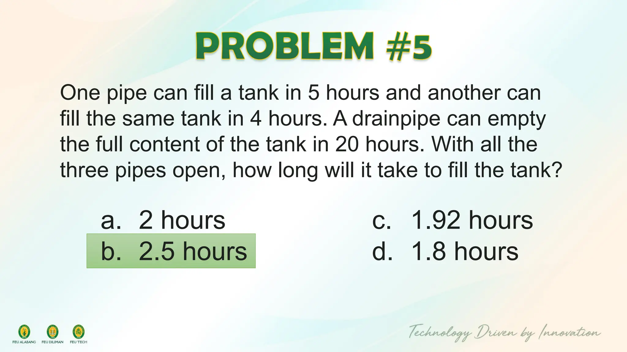 One pipe can fill a tank in 5 hours and another can
fill the same tank in 4 hours. A drainpipe can empty
the full content of the tank in 20 hours. With all the
three pipes open, how long will it take to fill the tank?
c. 1.92 hours
d. 1.8 hours
a. 2 hours
b. 2.5 hours
 