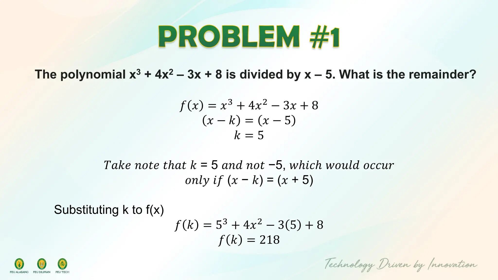 The polynomial x3 + 4x2 – 3x + 8 is divided by x – 5. What is the remainder?
𝑓 𝑥 = 𝑥3 + 4𝑥2 − 3𝑥 + 8
𝑥 − 𝑘 = 𝑥 − 5
𝑘 = 5
𝑇𝑎𝑘𝑒 𝑛𝑜𝑡𝑒 𝑡ℎ𝑎𝑡 𝑘 = 5 𝑎𝑛𝑑 𝑛𝑜𝑡 −5, 𝑤ℎ𝑖𝑐ℎ 𝑤𝑜𝑢𝑙𝑑 𝑜𝑐𝑐𝑢𝑟
𝑜𝑛𝑙𝑦 𝑖𝑓 (𝑥 − 𝑘) = (𝑥 + 5)
Substituting k to f(x)
𝑓 𝑘 = 53 + 4𝑥2 − 3 5 + 8
𝑓 𝑘 = 218
 