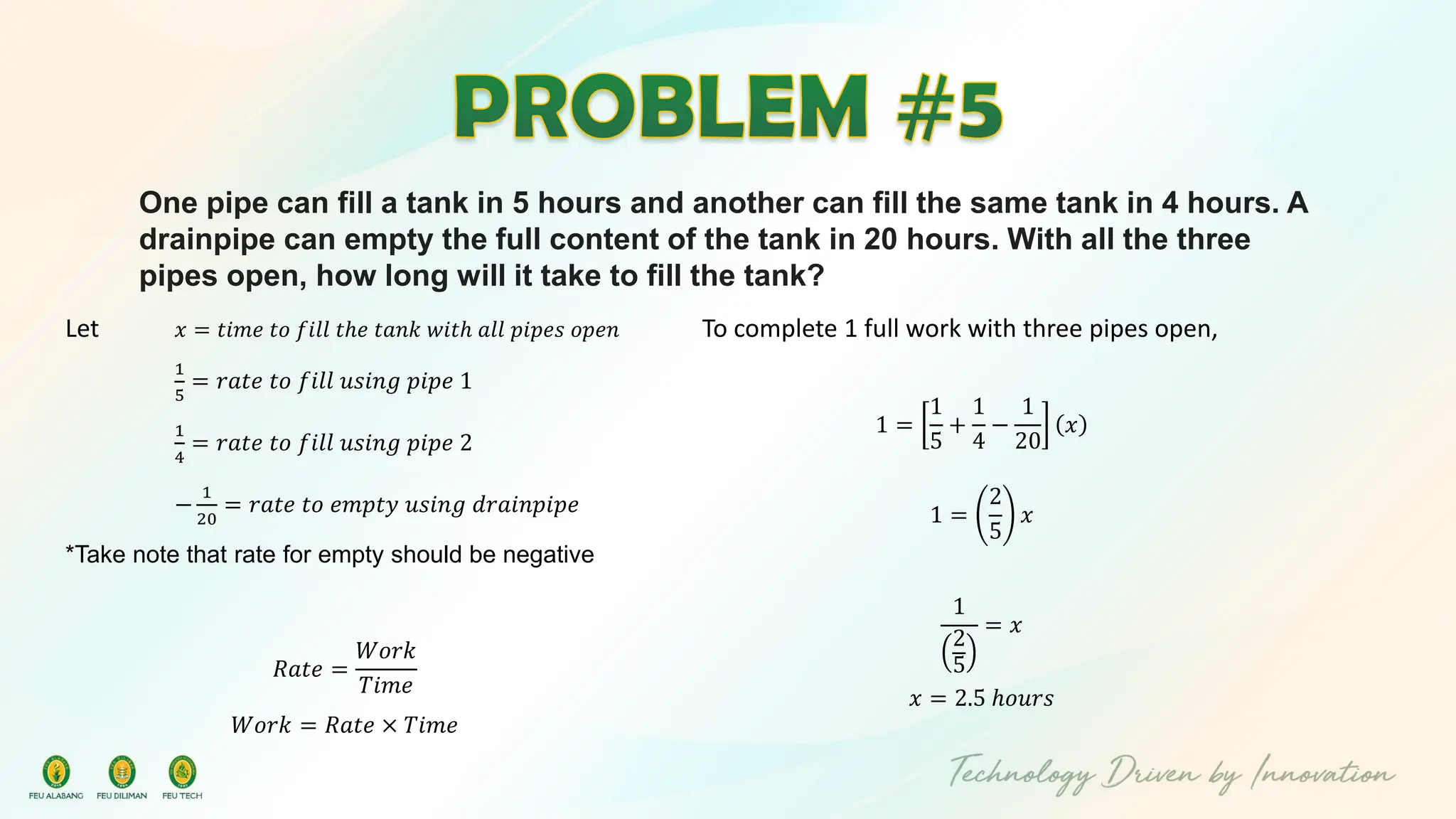 One pipe can fill a tank in 5 hours and another can fill the same tank in 4 hours. A
drainpipe can empty the full content of the tank in 20 hours. With all the three
pipes open, how long will it take to fill the tank?
Let 𝑥 = 𝑡𝑖𝑚𝑒 𝑡𝑜 𝑓𝑖𝑙𝑙 𝑡ℎ𝑒 𝑡𝑎𝑛𝑘 𝑤𝑖𝑡ℎ 𝑎𝑙𝑙 𝑝𝑖𝑝𝑒𝑠 𝑜𝑝𝑒𝑛
1
5
= 𝑟𝑎𝑡𝑒 𝑡𝑜 𝑓𝑖𝑙𝑙 𝑢𝑠𝑖𝑛𝑔 𝑝𝑖𝑝𝑒 1
1
4
= 𝑟𝑎𝑡𝑒 𝑡𝑜 𝑓𝑖𝑙𝑙 𝑢𝑠𝑖𝑛𝑔 𝑝𝑖𝑝𝑒 2
−
1
20
= 𝑟𝑎𝑡𝑒 𝑡𝑜 𝑒𝑚𝑝𝑡𝑦 𝑢𝑠𝑖𝑛𝑔 𝑑𝑟𝑎𝑖𝑛𝑝𝑖𝑝𝑒
*Take note that rate for empty should be negative
𝑅𝑎𝑡𝑒 =
𝑊𝑜𝑟𝑘
𝑇𝑖𝑚𝑒
𝑊𝑜𝑟𝑘 = 𝑅𝑎𝑡𝑒 × 𝑇𝑖𝑚𝑒
To complete 1 full work with three pipes open,
1 =
1
5
+
1
4
−
1
20
𝑥
1 =
2
5
𝑥
1
2
5
= 𝑥
𝑥 = 2.5 ℎ𝑜𝑢𝑟𝑠
 