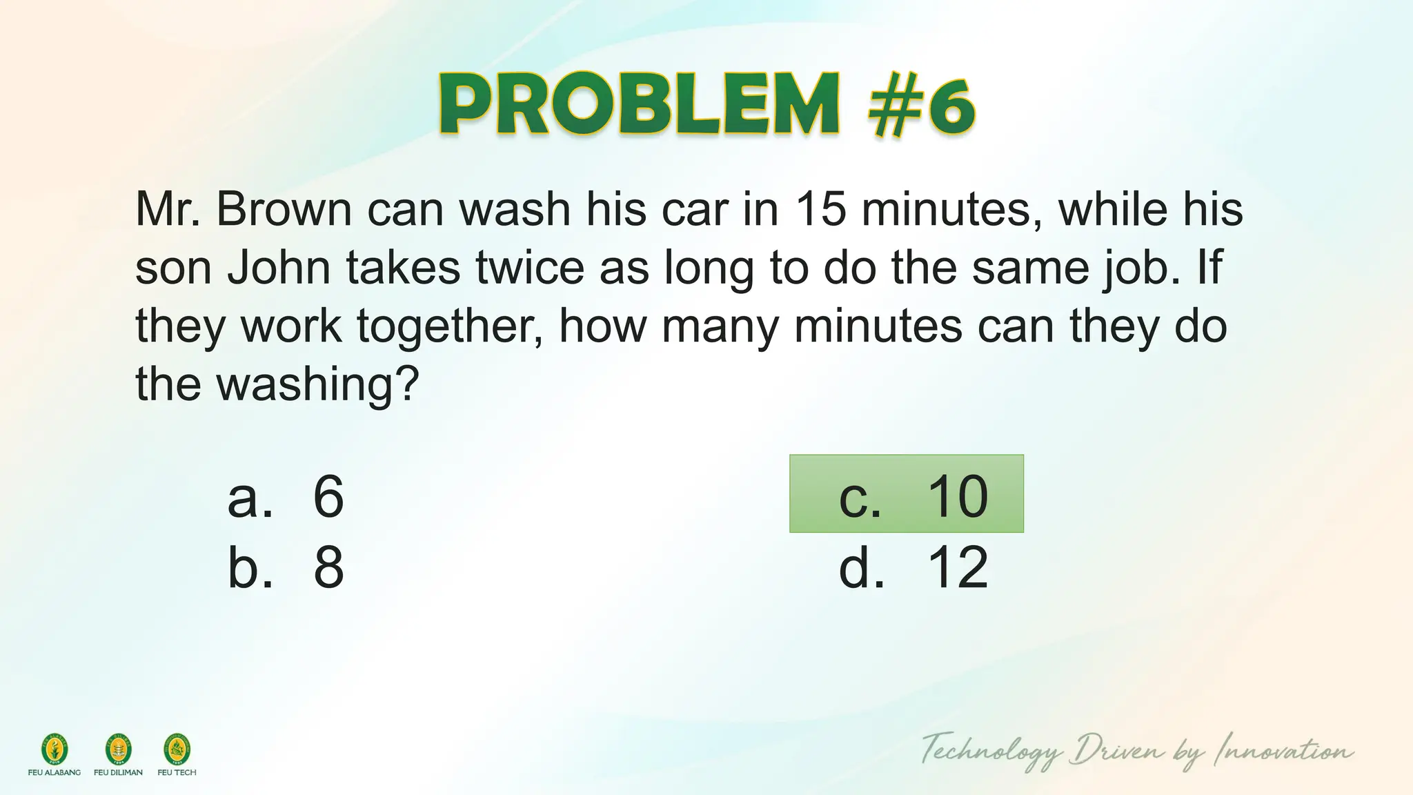 Mr. Brown can wash his car in 15 minutes, while his
son John takes twice as long to do the same job. If
they work together, how many minutes can they do
the washing?
c. 10
d. 12
a. 6
b. 8
 