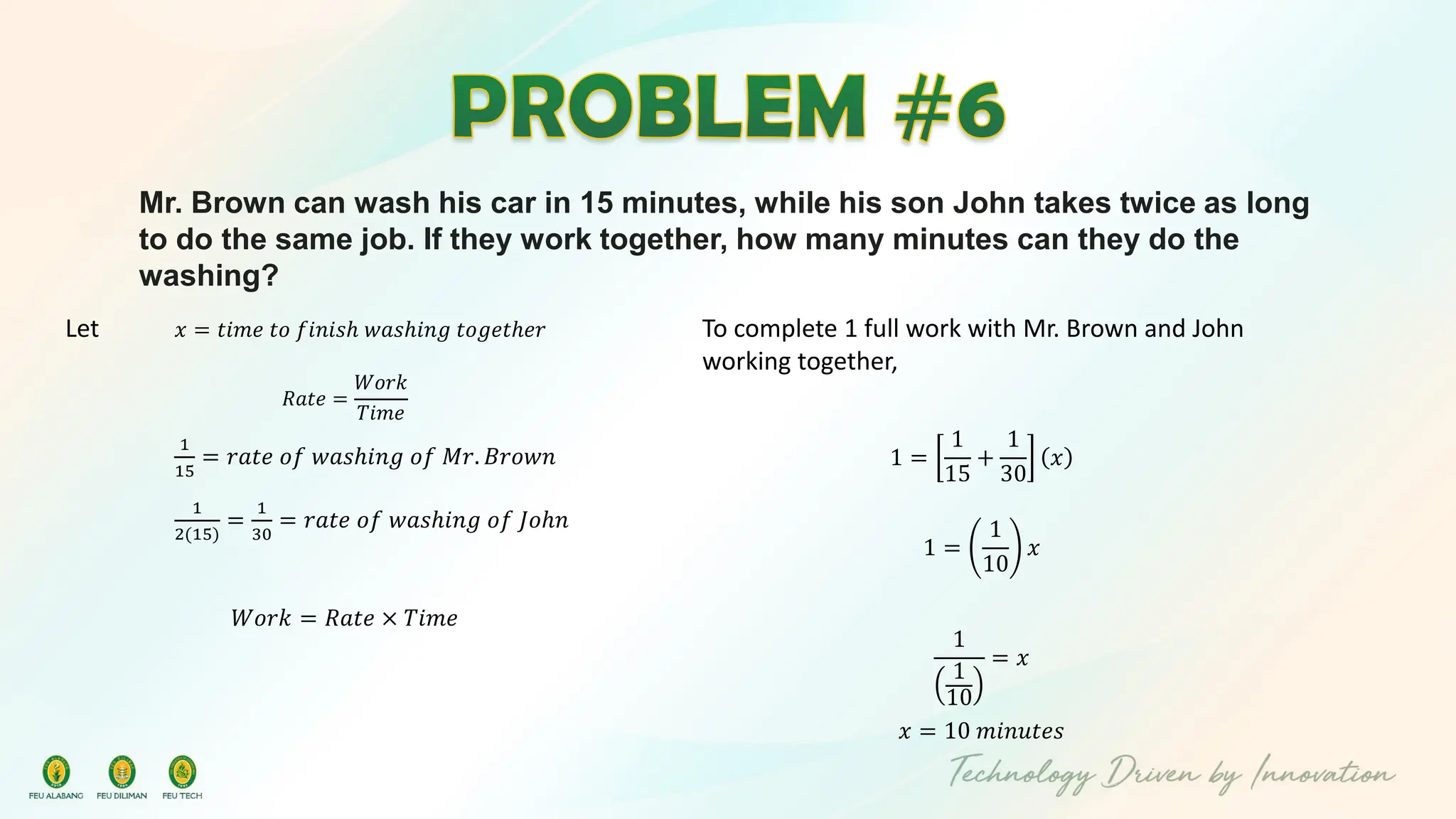 Mr. Brown can wash his car in 15 minutes, while his son John takes twice as long
to do the same job. If they work together, how many minutes can they do the
washing?
Let 𝑥 = 𝑡𝑖𝑚𝑒 𝑡𝑜 𝑓𝑖𝑛𝑖𝑠ℎ 𝑤𝑎𝑠ℎ𝑖𝑛𝑔 𝑡𝑜𝑔𝑒𝑡ℎ𝑒𝑟
𝑅𝑎𝑡𝑒 =
𝑊𝑜𝑟𝑘
𝑇𝑖𝑚𝑒
1
15
= 𝑟𝑎𝑡𝑒 𝑜𝑓 𝑤𝑎𝑠ℎ𝑖𝑛𝑔 𝑜𝑓 𝑀𝑟. 𝐵𝑟𝑜𝑤𝑛
1
2(15)
=
1
30
= 𝑟𝑎𝑡𝑒 𝑜𝑓 𝑤𝑎𝑠ℎ𝑖𝑛𝑔 𝑜𝑓 𝐽𝑜ℎ𝑛
𝑊𝑜𝑟𝑘 = 𝑅𝑎𝑡𝑒 × 𝑇𝑖𝑚𝑒
To complete 1 full work with Mr. Brown and John
working together,
1 =
1
15
+
1
30
𝑥
1 =
1
10
𝑥
1
1
10
= 𝑥
𝑥 = 10 𝑚𝑖𝑛𝑢𝑡𝑒𝑠
 
