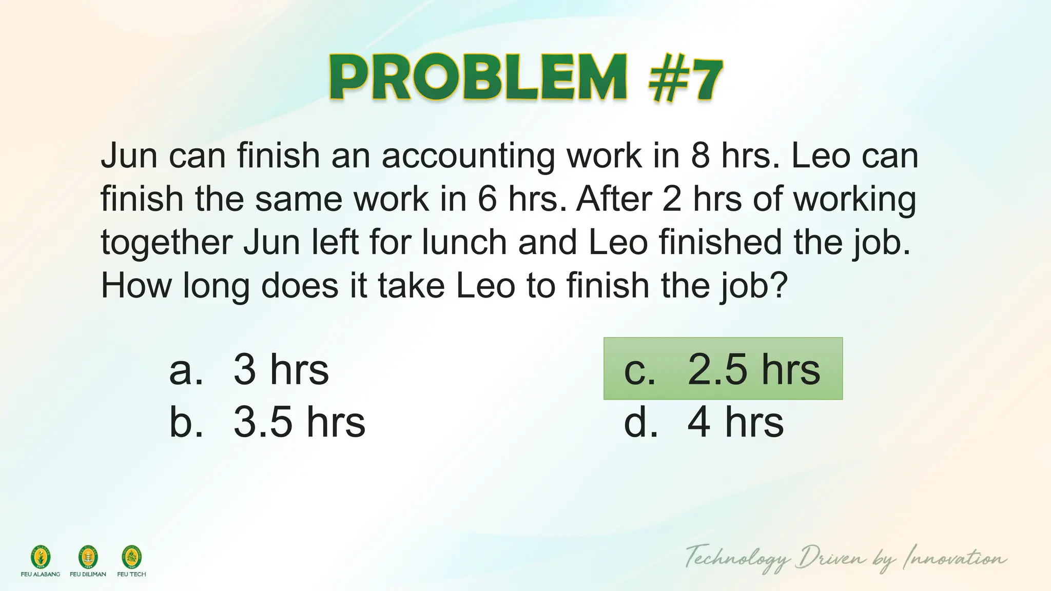 Jun can finish an accounting work in 8 hrs. Leo can
finish the same work in 6 hrs. After 2 hrs of working
together Jun left for lunch and Leo finished the job.
How long does it take Leo to finish the job?
c. 2.5 hrs
d. 4 hrs
a. 3 hrs
b. 3.5 hrs
 