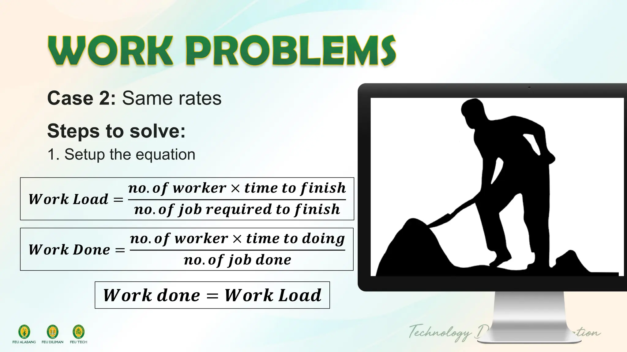 Case 2: Same rates
Steps to solve:
1. Setup the equation
𝑾𝒐𝒓𝒌 𝑳𝒐𝒂𝒅 =
𝒏𝒐. 𝒐𝒇 𝒘𝒐𝒓𝒌𝒆𝒓 × 𝒕𝒊𝒎𝒆 𝒕𝒐 𝒇𝒊𝒏𝒊𝒔𝒉
𝒏𝒐. 𝒐𝒇 𝒋𝒐𝒃 𝒓𝒆𝒒𝒖𝒊𝒓𝒆𝒅 𝒕𝒐 𝒇𝒊𝒏𝒊𝒔𝒉
𝑾𝒐𝒓𝒌 𝒅𝒐𝒏𝒆 = 𝑾𝒐𝒓𝒌 𝑳𝒐𝒂𝒅
𝑾𝒐𝒓𝒌 𝑫𝒐𝒏𝒆 =
𝒏𝒐. 𝒐𝒇 𝒘𝒐𝒓𝒌𝒆𝒓 × 𝒕𝒊𝒎𝒆 𝒕𝒐 𝒅𝒐𝒊𝒏𝒈
𝒏𝒐. 𝒐𝒇 𝒋𝒐𝒃 𝒅𝒐𝒏𝒆
 