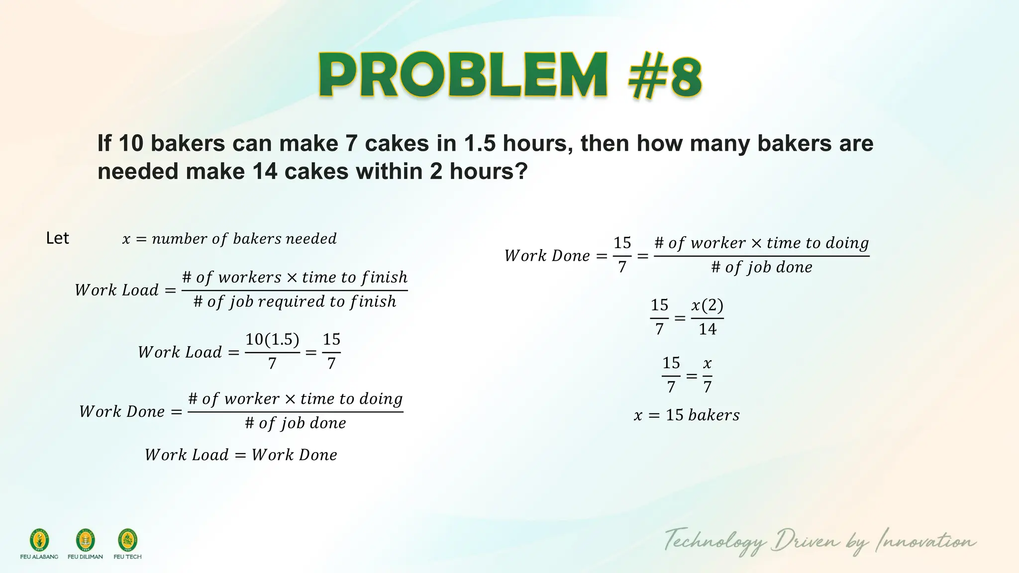 If 10 bakers can make 7 cakes in 1.5 hours, then how many bakers are
needed make 14 cakes within 2 hours?
Let 𝑥 = 𝑛𝑢𝑚𝑏𝑒𝑟 𝑜𝑓 𝑏𝑎𝑘𝑒𝑟𝑠 𝑛𝑒𝑒𝑑𝑒𝑑
𝑊𝑜𝑟𝑘 𝐿𝑜𝑎𝑑 =
# 𝑜𝑓 𝑤𝑜𝑟𝑘𝑒𝑟𝑠 × 𝑡𝑖𝑚𝑒 𝑡𝑜 𝑓𝑖𝑛𝑖𝑠ℎ
# 𝑜𝑓 𝑗𝑜𝑏 𝑟𝑒𝑞𝑢𝑖𝑟𝑒𝑑 𝑡𝑜 𝑓𝑖𝑛𝑖𝑠ℎ
𝑊𝑜𝑟𝑘 𝐿𝑜𝑎𝑑 =
10(1.5)
7
=
15
7
𝑊𝑜𝑟𝑘 𝐷𝑜𝑛𝑒 =
# 𝑜𝑓 𝑤𝑜𝑟𝑘𝑒𝑟 × 𝑡𝑖𝑚𝑒 𝑡𝑜 𝑑𝑜𝑖𝑛𝑔
# 𝑜𝑓 𝑗𝑜𝑏 𝑑𝑜𝑛𝑒
𝑊𝑜𝑟𝑘 𝐿𝑜𝑎𝑑 = 𝑊𝑜𝑟𝑘 𝐷𝑜𝑛𝑒
𝑊𝑜𝑟𝑘 𝐷𝑜𝑛𝑒 =
15
7
=
# 𝑜𝑓 𝑤𝑜𝑟𝑘𝑒𝑟 × 𝑡𝑖𝑚𝑒 𝑡𝑜 𝑑𝑜𝑖𝑛𝑔
# 𝑜𝑓 𝑗𝑜𝑏 𝑑𝑜𝑛𝑒
15
7
=
𝑥(2)
14
15
7
=
𝑥
7
𝑥 = 15 𝑏𝑎𝑘𝑒𝑟𝑠
 