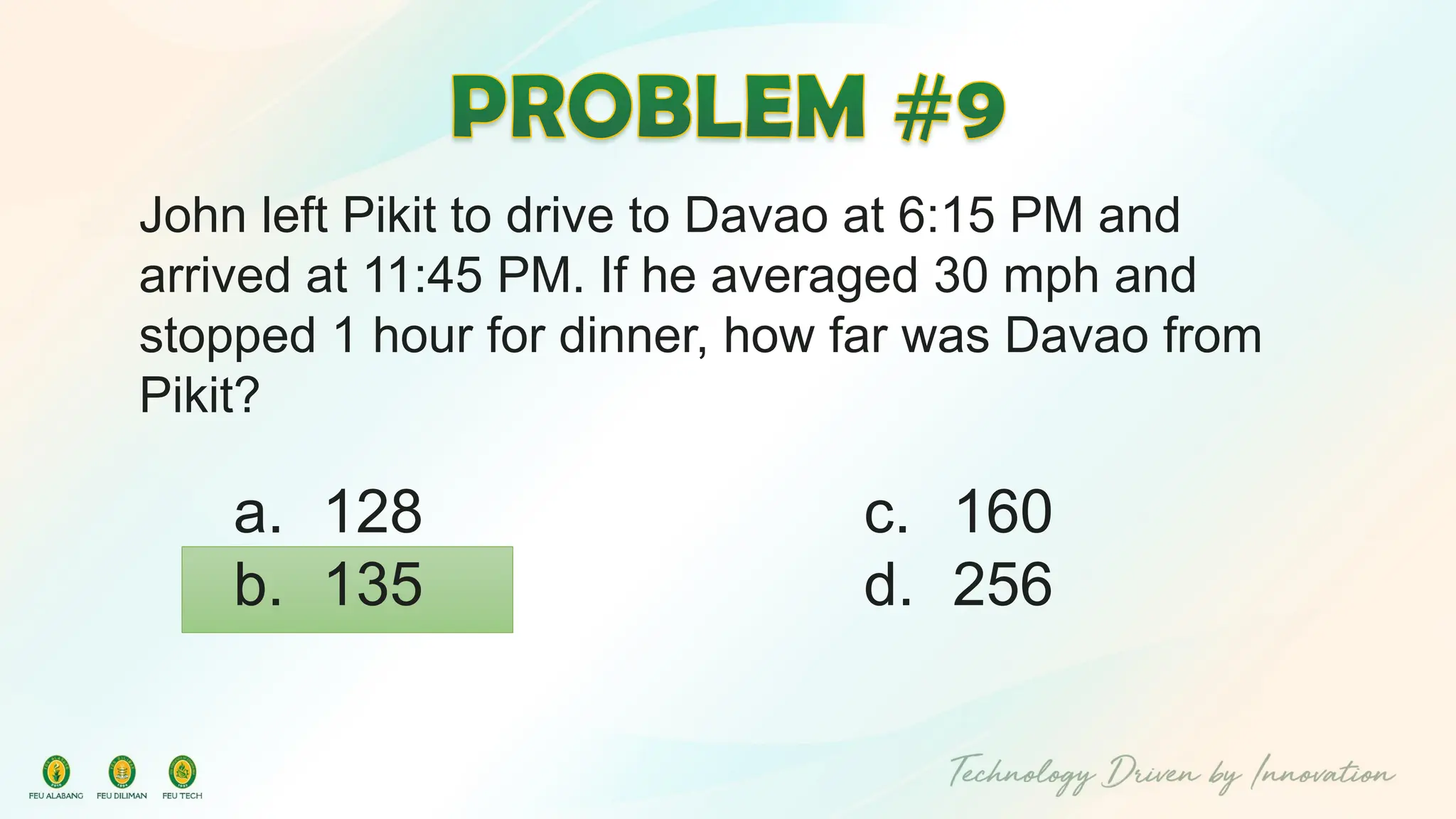 John left Pikit to drive to Davao at 6:15 PM and
arrived at 11:45 PM. If he averaged 30 mph and
stopped 1 hour for dinner, how far was Davao from
Pikit?
c. 160
d. 256
a. 128
b. 135
 