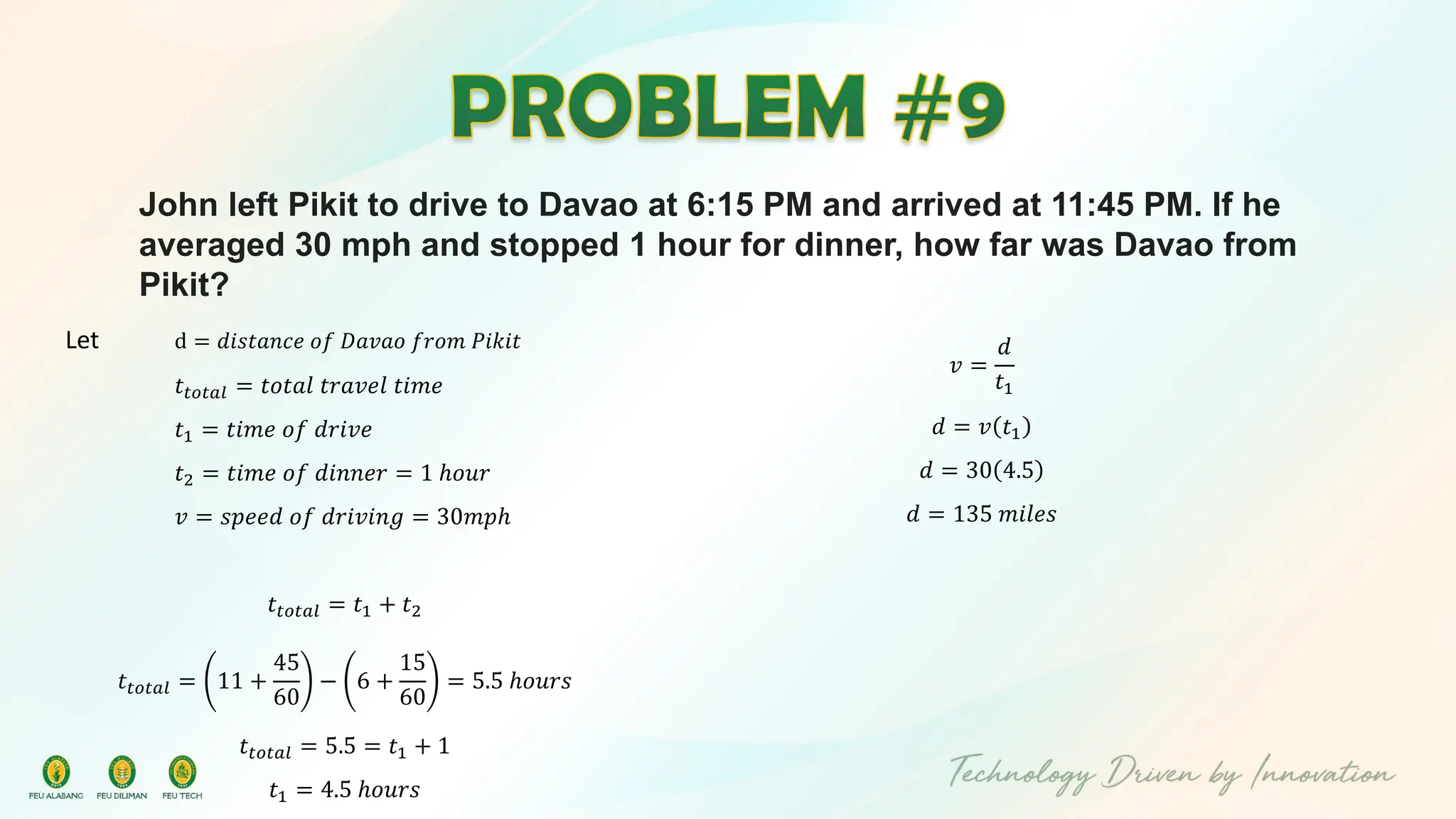 John left Pikit to drive to Davao at 6:15 PM and arrived at 11:45 PM. If he
averaged 30 mph and stopped 1 hour for dinner, how far was Davao from
Pikit?
Let d = 𝑑𝑖𝑠𝑡𝑎𝑛𝑐𝑒 𝑜𝑓 𝐷𝑎𝑣𝑎𝑜 𝑓𝑟𝑜𝑚 𝑃𝑖𝑘𝑖𝑡
𝑡𝑡𝑜𝑡𝑎𝑙 = 𝑡𝑜𝑡𝑎𝑙 𝑡𝑟𝑎𝑣𝑒𝑙 𝑡𝑖𝑚𝑒
𝑡1 = 𝑡𝑖𝑚𝑒 𝑜𝑓 𝑑𝑟𝑖𝑣𝑒
𝑡2 = 𝑡𝑖𝑚𝑒 𝑜𝑓 𝑑𝑖𝑛𝑛𝑒𝑟 = 1 ℎ𝑜𝑢𝑟
𝑣 = 𝑠𝑝𝑒𝑒𝑑 𝑜𝑓 𝑑𝑟𝑖𝑣𝑖𝑛𝑔 = 30𝑚𝑝ℎ
𝑡𝑡𝑜𝑡𝑎𝑙 = 𝑡1 + 𝑡2
𝑡𝑡𝑜𝑡𝑎𝑙 = 11 +
45
60
− 6 +
15
60
= 5.5 ℎ𝑜𝑢𝑟𝑠
𝑡𝑡𝑜𝑡𝑎𝑙 = 5.5 = 𝑡1 + 1
𝑡1 = 4.5 ℎ𝑜𝑢𝑟𝑠
𝑣 =
𝑑
𝑡1
𝑑 = 𝑣 𝑡1
𝑑 = 30 4.5
𝑑 = 135 𝑚𝑖𝑙𝑒𝑠
 