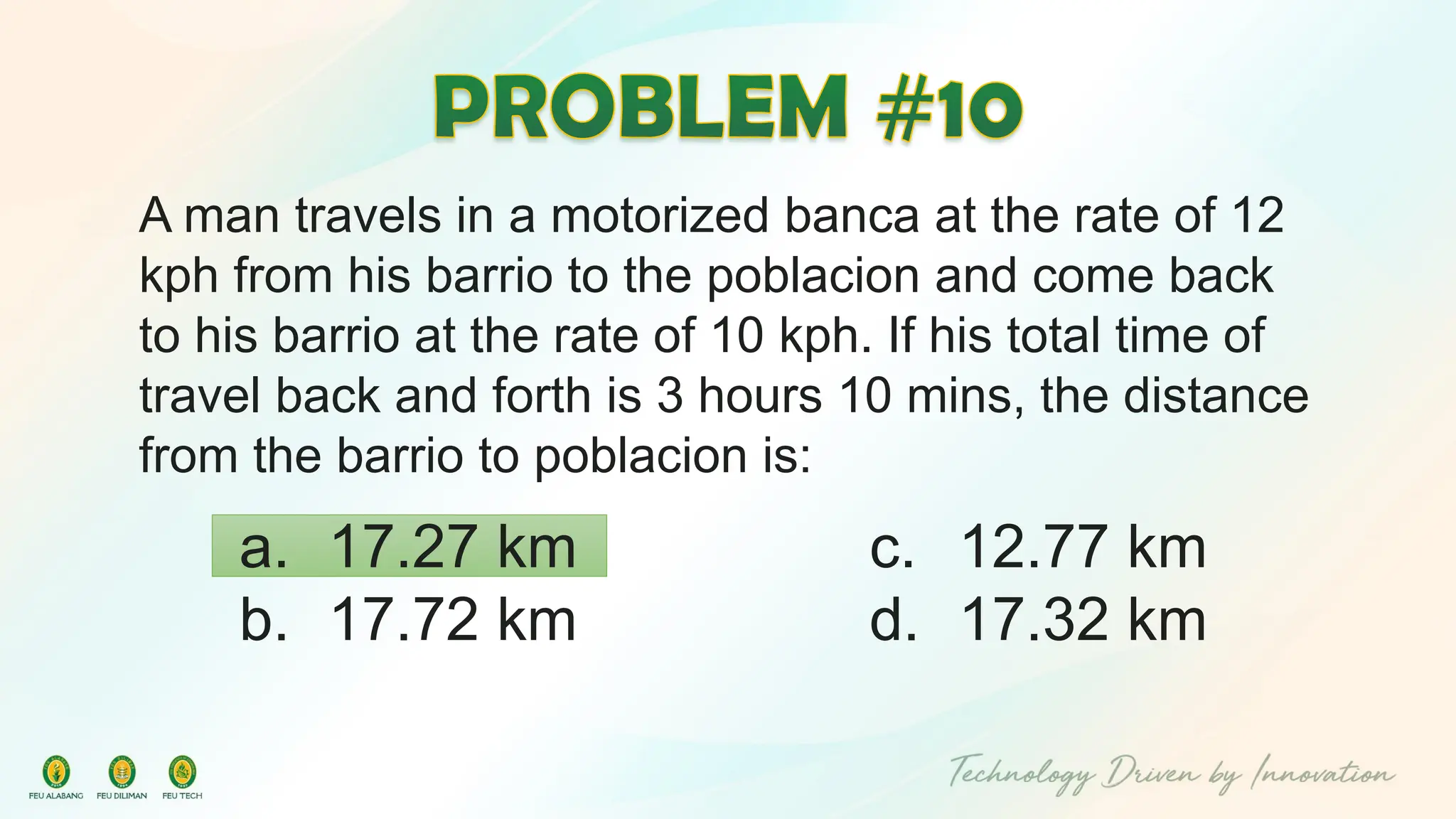 A man travels in a motorized banca at the rate of 12
kph from his barrio to the poblacion and come back
to his barrio at the rate of 10 kph. If his total time of
travel back and forth is 3 hours 10 mins, the distance
from the barrio to poblacion is:
c. 12.77 km
d. 17.32 km
a. 17.27 km
b. 17.72 km
 