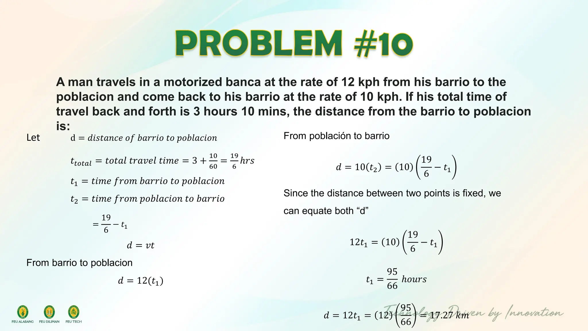 A man travels in a motorized banca at the rate of 12 kph from his barrio to the
poblacion and come back to his barrio at the rate of 10 kph. If his total time of
travel back and forth is 3 hours 10 mins, the distance from the barrio to poblacion
is:
Let d = 𝑑𝑖𝑠𝑡𝑎𝑛𝑐𝑒 𝑜𝑓 𝑏𝑎𝑟𝑟𝑖𝑜 𝑡𝑜 𝑝𝑜𝑏𝑙𝑎𝑐𝑖𝑜𝑛
𝑡𝑡𝑜𝑡𝑎𝑙 = 𝑡𝑜𝑡𝑎𝑙 𝑡𝑟𝑎𝑣𝑒𝑙 𝑡𝑖𝑚𝑒 = 3 +
10
60
=
19
6
ℎ𝑟𝑠
𝑡1 = 𝑡𝑖𝑚𝑒 𝑓𝑟𝑜𝑚 𝑏𝑎𝑟𝑟𝑖𝑜 𝑡𝑜 𝑝𝑜𝑏𝑙𝑎𝑐𝑖𝑜𝑛
𝑡2 = 𝑡𝑖𝑚𝑒 𝑓𝑟𝑜𝑚 𝑝𝑜𝑏𝑙𝑎𝑐𝑖𝑜𝑛 𝑡𝑜 𝑏𝑎𝑟𝑟𝑖𝑜
=
19
6
− 𝑡1
𝑑 = 𝑣𝑡
From barrio to poblacion
𝑑 = 12(𝑡1)
From población to barrio
𝑑 = 10 𝑡2 = 10
19
6
− 𝑡1
Since the distance between two points is fixed, we
can equate both “d”
12𝑡1 = 10
19
6
− 𝑡1
𝑡1 =
95
66
ℎ𝑜𝑢𝑟𝑠
𝑑 = 12𝑡1 = 12
95
66
= 17.27 𝑘𝑚
 