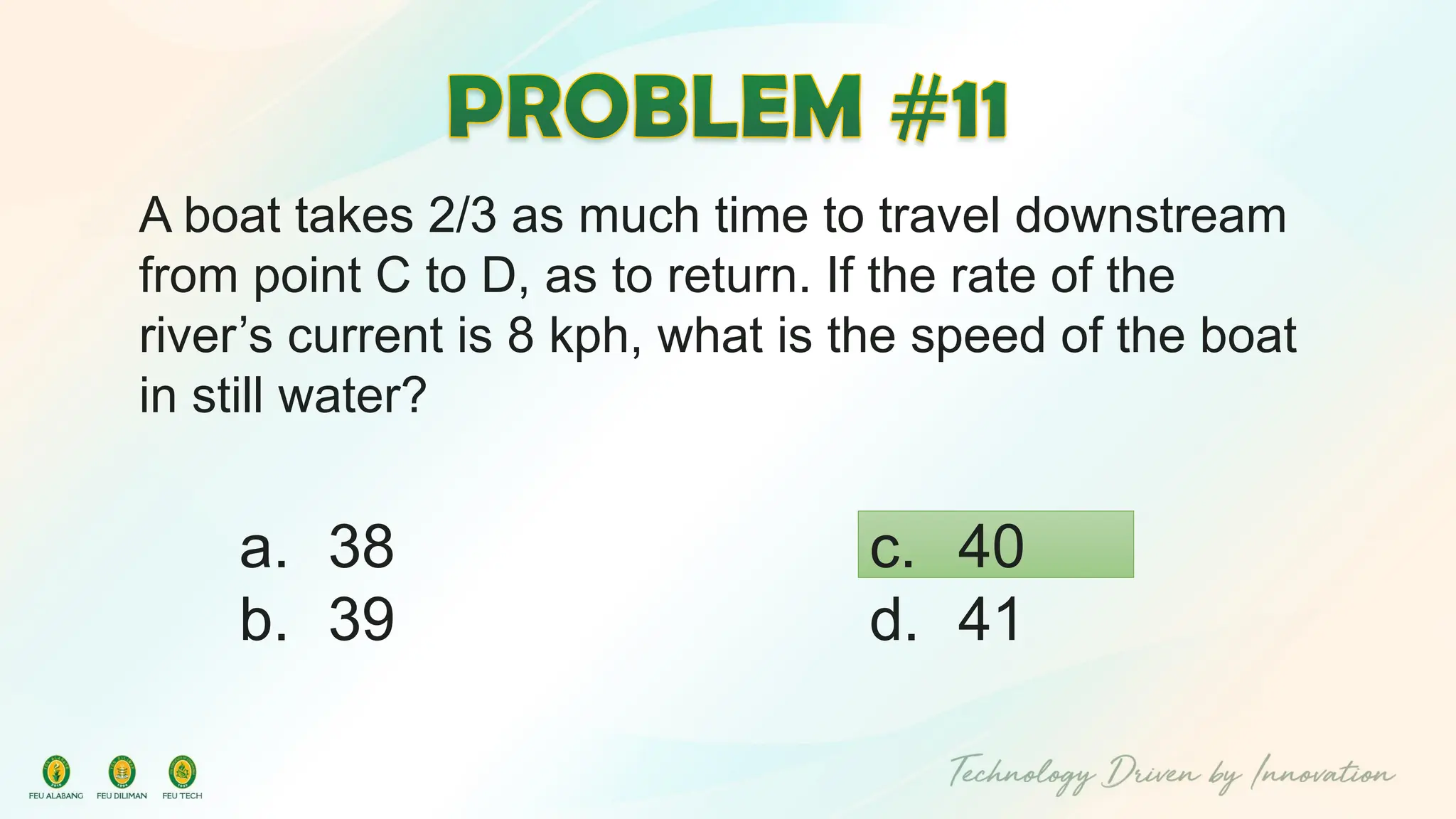 A boat takes 2/3 as much time to travel downstream
from point C to D, as to return. If the rate of the
river’s current is 8 kph, what is the speed of the boat
in still water?
c. 40
d. 41
a. 38
b. 39
 
