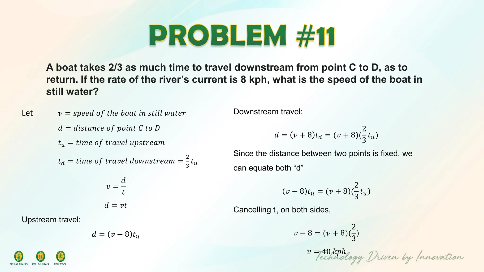 A boat takes 2/3 as much time to travel downstream from point C to D, as to
return. If the rate of the river’s current is 8 kph, what is the speed of the boat in
still water?
Let 𝑣 = 𝑠𝑝𝑒𝑒𝑑 𝑜𝑓 𝑡ℎ𝑒 𝑏𝑜𝑎𝑡 𝑖𝑛 𝑠𝑡𝑖𝑙𝑙 𝑤𝑎𝑡𝑒𝑟
𝑑 = 𝑑𝑖𝑠𝑡𝑎𝑛𝑐𝑒 𝑜𝑓 𝑝𝑜𝑖𝑛𝑡 𝐶 𝑡𝑜 𝐷
𝑡𝑢 = 𝑡𝑖𝑚𝑒 𝑜𝑓 𝑡𝑟𝑎𝑣𝑒𝑙 𝑢𝑝𝑠𝑡𝑟𝑒𝑎𝑚
𝑡𝑑 = 𝑡𝑖𝑚𝑒 𝑜𝑓 𝑡𝑟𝑎𝑣𝑒𝑙 𝑑𝑜𝑤𝑛𝑠𝑡𝑟𝑒𝑎𝑚 =
2
3
𝑡𝑢
𝑣 =
𝑑
𝑡
𝑑 = 𝑣𝑡
Upstream travel:
𝑑 = 𝑣 − 8 𝑡𝑢
Downstream travel:
𝑑 = 𝑣 + 8 𝑡𝑑 = (𝑣 + 8)(
2
3
𝑡𝑢)
Since the distance between two points is fixed, we
can equate both “d”
𝑣 − 8 𝑡𝑢 = (𝑣 + 8)(
2
3
𝑡𝑢)
Cancelling tu on both sides,
𝑣 − 8 = (𝑣 + 8)(
2
3
)
𝑣 = 40 𝑘𝑝ℎ
 