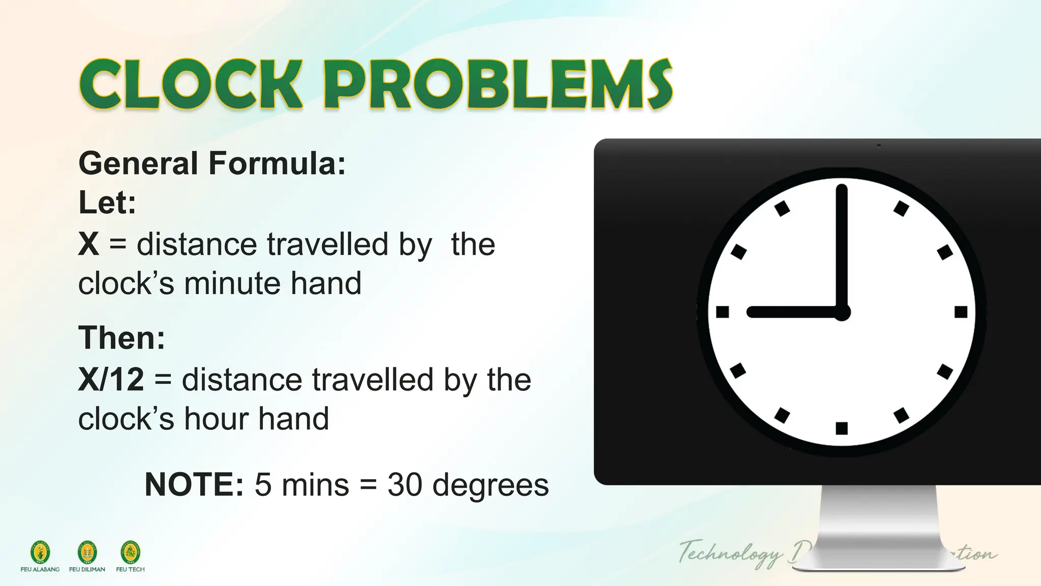 General Formula:
Let:
X = distance travelled by the
clock’s minute hand
Then:
X/12 = distance travelled by the
clock’s hour hand
NOTE: 5 mins = 30 degrees
 