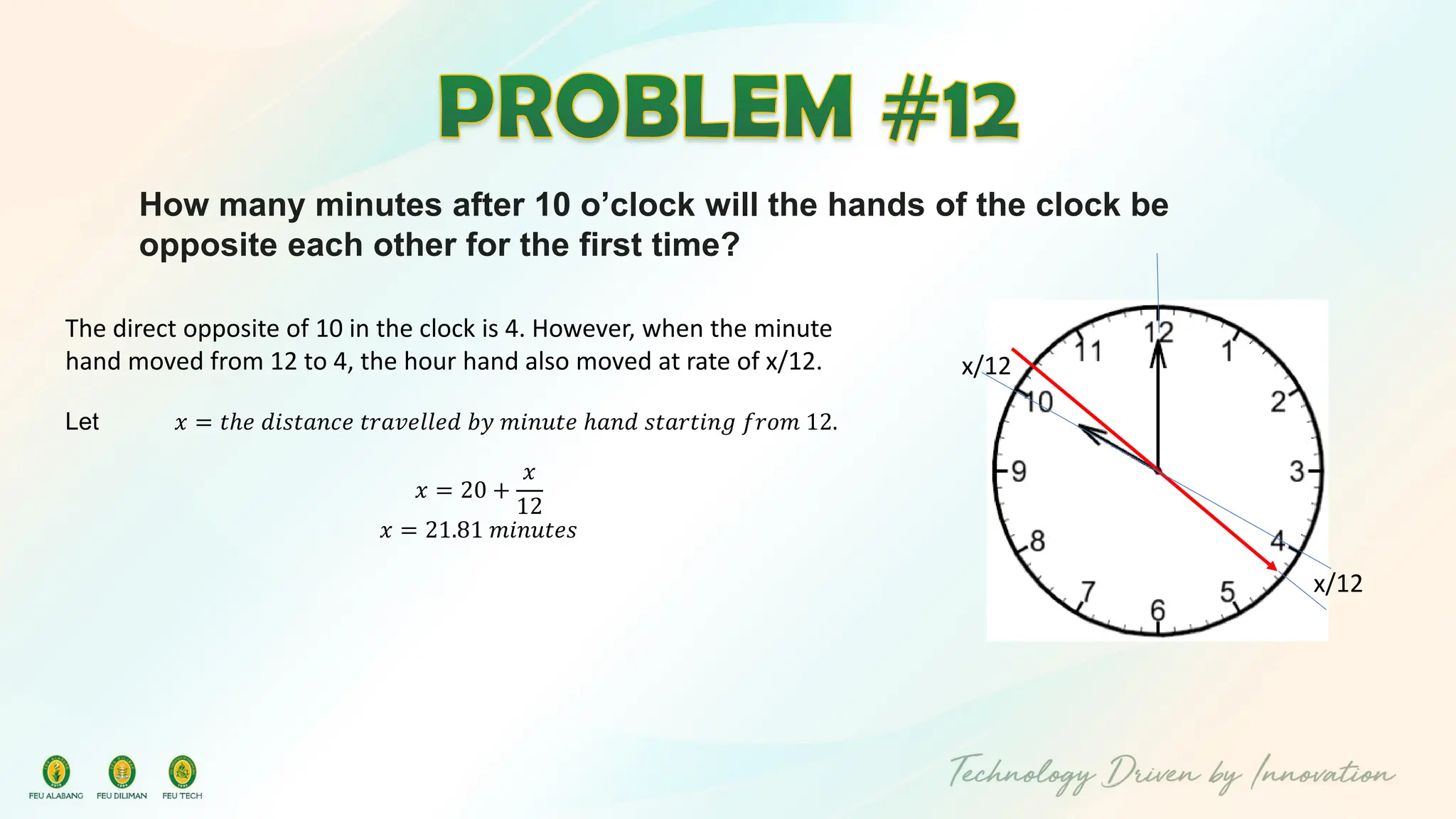 How many minutes after 10 o’clock will the hands of the clock be
opposite each other for the first time?
x/12
x/12
The direct opposite of 10 in the clock is 4. However, when the minute
hand moved from 12 to 4, the hour hand also moved at rate of x/12.
Let 𝑥 = 𝑡ℎ𝑒 𝑑𝑖𝑠𝑡𝑎𝑛𝑐𝑒 𝑡𝑟𝑎𝑣𝑒𝑙𝑙𝑒𝑑 𝑏𝑦 𝑚𝑖𝑛𝑢𝑡𝑒 ℎ𝑎𝑛𝑑 𝑠𝑡𝑎𝑟𝑡𝑖𝑛𝑔 𝑓𝑟𝑜𝑚 12.
𝑥 = 20 +
𝑥
12
𝑥 = 21.81 𝑚𝑖𝑛𝑢𝑡𝑒𝑠
 