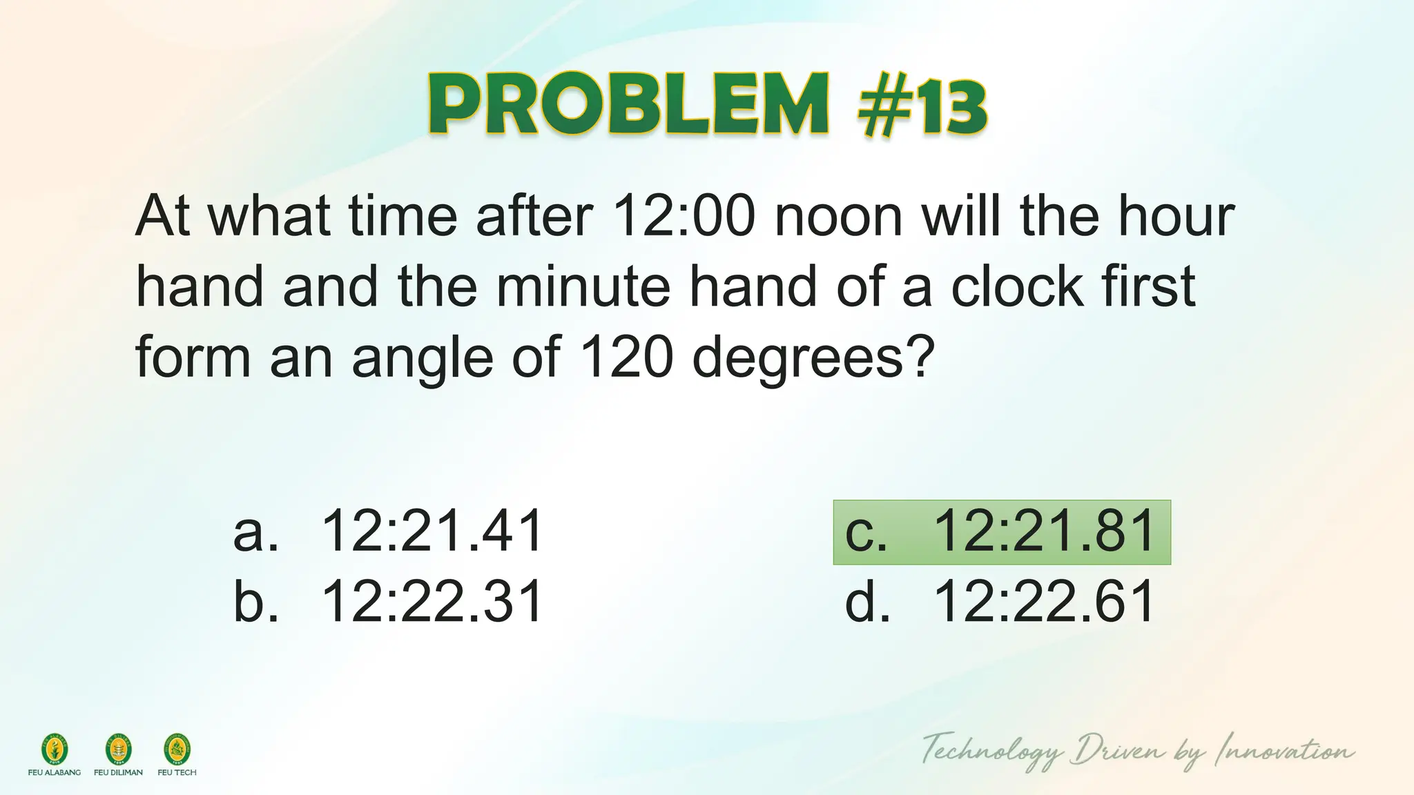 At what time after 12:00 noon will the hour
hand and the minute hand of a clock first
form an angle of 120 degrees?
c. 12:21.81
d. 12:22.61
a. 12:21.41
b. 12:22.31
 