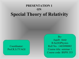 PRESENTATION 1
ON
Special Theory of Relativity
1
By-
Aquib Amir
B.Sc(H)Physics
Roll No. :1403090002
Course title: seminar 1
Course code: BSPH 353
Coordinator:
Prof.R.S.TYAGI
 